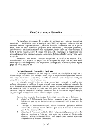 Estratégia e Vantagem Competitiva



         As estratégias vencedoras de negócios são apoiadas em vantagem competitiva
sustentável. Existem muitas fontes de vantagem competitiva : ter o produto mais bem feito do
mercado, ser capaz de proporcionar serviço superior ao cliente, obter custos mais baixos que os
rivais, estar em uma localização geográfica mais conveniente , tecnologia, patenteada,
características e estilos mais atraentes para o comprador, menor tempo de desenvolvimento e
teste de novos produtos, nome de marca bem conhecido e reputação, e proporcionar aos
compradores um valor maior pelo dinheiro (combinação de boa qualidade, bom serviço e preço
aceitável).
          Entretanto, para formar vantagem competitiva, a estratégia da empresa deve,
essencialmente, ter o objetivo de proporcionar aos compradores o que eles percebem como
valor superior – um bom produto a um preço menor, ou um produto tão melhor que vale a pena
pagar um pouco mais por ele.


          As Cinco Estratégias Competitivas Genéricas
          A estratégia competitiva de uma empresa consiste das abordagens de negócios e
iniciativas que ela executa para atrair os clientes, suportar as pressões competitivas e reforçar
sua posição no mercado. O objetivo, é liquidar as empresas rivais, conquistar vantagem
competitiva no mercado e cultivar clientela leal.
          A estratégia competitiva tem um campo menor que a estratégia do negócio que
enfrenta não somente o problema de como competir , mas abrange também as estratégias de
áreas funcionais, como a gerencia planeja responder a todos os tipos de condições em mudança
na indústria e como os gerentes enfrentam toda uma gama de problemas estratégicos que
desafiam o negócio. Entretanto, a estratégia competitiva trata exclusivamente do plano de ação
da gerencia para competir com sucesso e criar valor para o cliente.

        Existem cinco categorias de abordagem de estratégia competitiva que se destacam:
        1.    Estratégia de Liderança de Custo Baixos – empenhar-se para ser o detentor de
              baixo custo geral de um produto ou serviço atraente para uma grande faixa de
              clientes.
        2.    Estratégia de Grande Diferenciação – procura diferenciar o produto da empresa
              em relação ao mesmo produto oferecido por rivais de maneira a atrair uma
              grande faixa de compradores.
        3.    Estratégia de Fornecedor de Melhor Custo – oferece aos clientes mais valor pelo
              dinheiro, combinado a ênfase de custo baixo com a ênfase de diferenciação
              classe A. A meta é obter os melhores ( mais baixos) custos e preços em relação
              aos produtores de produtos comparáveis.


                                             20 / 67
 