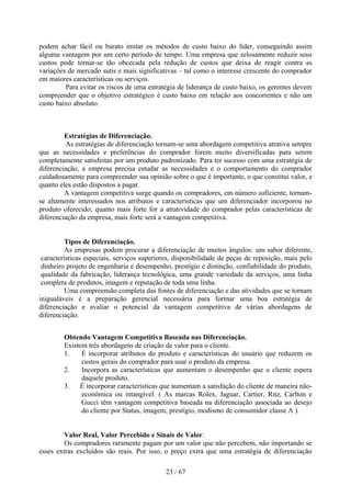 podem achar fácil ou barato imitar os métodos de custo baixo do líder, conseguindo assim
alguma vantagem por um certo período de tempo. Uma empresa que zelosamente reduzir seus
custos pode tornar-se tão obcecada pela redução de custos que deixa de reagir contra as
variações de mercado sutis e mais significativas – tal como o interesse crescente do comprador
em maiores características ou serviços.
         Para evitar os riscos de uma estratégia de liderança de custo baixo, os gerentes devem
compreender que o objetivo estratégico é custo baixo em relação aos concorrentes e não um
custo baixo absoluto.



         Estratégias de Diferenciação.
         As estratégias de diferenciação tornam-se uma abordagem competitiva atrativa sempre
que as necessidades e preferências do comprador forem muito diversificadas para serem
completamente satisfeitas por um produto padronizado. Para ter sucesso com uma estratégia de
diferenciação, a empresa precisa estudar as necessidades e o comportamento do comprador
cuidadosamente para compreender sua opinião sobre o que é importante, o que constitui valor, e
quanto eles estão dispostos a pagar.
         A vantagem competitiva surge quando os compradores, em número suficiente, tornam-
se altamente interessados nos atributos e características que um diferenciador incorporou no
produto oferecido; quanto mais forte for a atratividade do comprador pelas características de
diferenciação da empresa, mais forte será a vantagem competitiva.


          Tipos de Diferenciação.
          As empresas podem procurar a diferenciação de muitos ângulos: um sabor diferente,
 características especiais, serviços superiores, disponibilidade de peças de reposição, mais pelo
 dinheiro projeto de engenharia e desempenho, prestígio e distinção, confiabilidade do produto,
 qualidade da fabricação, liderança tecnológica, uma grande variedade da serviços, uma linha
 completa de produtos, imagem e reputação de toda uma linha.
          Uma compreensão completa das fontes de diferenciação e das atividades que se tornam
inigualáveis é a preparação gerencial necessária para formar uma boa estratégia de
diferenciação e avaliar o potencial da vantagem competitiva de várias abordagens de
diferenciação.


        Obtendo Vantagem Competitiva Baseada nas Diferenciação.
        Existem três abordagens de criação de valor para o cliente.
        1.    É incorporar atributos do produto e características do usuário que reduzem os
              custos gerais do comprador para usar o produto da empresa.
        2.    Incorpora as características que aumentam o desempenho que o cliente espera
              daquele produto.
        3. É incorporar características que aumentam a satisfação do cliente de maneira não-
              econômica ou intangível. ( As marcas Rolex, Jaguar, Cartier, Ritz, Carlton e
              Gucci têm vantagem competitiva baseada na diferenciação associada ao desejo
              do cliente por Status, imagem, prestígio, modismo de consumidor classe A ).


         Valor Real, Valor Percebido e Sinais de Valor.
         Os compradores raramente pagam por um valor que não percebem, não importando se
esses extras excluídos são reais. Por isso, o preço extra que uma estratégia de diferenciação

                                             23 / 67
 