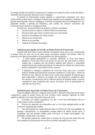 Um longo período de benefícios proporciona à empresa um tempo de lucros acima da média e
reembolso do investimento feito para criar a vantagem.
         O período de deterioração começa quando os concorrentes respondem com sérias
contra-ofensivas para atacar a vantagem. Portanto para sustentar uma vantagem, a empresa deve
projetar uma Segunda ofensiva estratégica. O terreno da Segunda ofensiva estratégica deve ser
preparado durante o período de benefícios, para resistir aos esforços inevitáveis dos
concorrentes para derrotar a vantagem do líder.
         Existem seis maneiras básicas de preparar a ofensiva estratégica:
         •     Iniciativas para ou superar os pontos fortes do concorrente,
         •     Iniciativas para aproveitar os pontos fracos do concorrentes
         •     Iniciativas simultâneas em muitas frentes
         •     Ofensivas de corrida final
         •     Ofensivas de guerrilha
         •     Ataques de ocupação antecipada.


        Iniciativas para Igualar ou Exceder os Pontos Fortes do Concorrente.
        Existem dois bons motivos para enfrentar as empresas rivais cara a cara, confrontando
os pontos fortes de uma com os da outra, preço com preço, modelo com modelo, tática de
promoção com tática de promoção e área geográfica com área geográfica.
         1.     É tentar ganhar participação no mercado, superando os rivais mais fracos;
              desafiar os rivais mais fracos nos pontos em que eles são mais fortes é atrativo
              sempre que a empresa tem um produto superior para oferecer e capacidade
              organizacional para ganhar participação no mercado em relação aos concorrentes
              menos competentes e que tenham menos recursos.
         2.   É desgastar a vantagem competitiva do rival mais forte; neste caso, o sucesso
              pode ser medido pela diminuição da lacuna competitiva. É claro que o mérito do
              desafio de uma ofensiva de ponto forte a ponto forte depende da quantia gasta
              para empreender a ofensiva, em relação aos seus benefícios competitivos.Para
              Ter sucesso, a empresa que inicia a ofensiva precisa de bastante saúde e recursos
              competitivos para conquistar pelo menos um pouco mais de participação no
              mercado das rivais alvo.


       Iniciativas para Aproveitar os Pontos Fracos do Concorrente.
       Nesta abordagem ofensiva a empresa tenta invadir o mercado colocando pontos fortes
competitivos contra os pontos fracos da rival. Existem várias maneiras legítimas de obter
ganhos competitivos às custas dos pontos fracos da rivais:
       •     Concentre em regiões geográficas em que a rival tem participação fraca ou
       exerça menor esforço competitivo.
       •     Procure um segmento de compradores que a rival esteja negligenciando ou não
       esteja bem equipada para atender.
       •     Faça apresentação de vendas especiais para os clientes da rival cuja qualidade do
       produto, características, ou desempenho estejam abaixo da média; nestes casos, o
       desafiante com um produto melhor pode convencer os cientes preocupados com
       qualidade a mudar para a sua marca.
       •     Dê atenção especial de vendas para os clientes da rival que não tenha feito um
       bom trabalho no fornecimento de serviços ao clientes desiludido com a rival.


                                           26 / 67
 