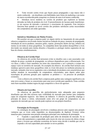 •     Tente investir contra rivais que façam pouca propaganda e cuja marca não é
       muito conhecida – um desafiante com habilidades mais fortes de marketing e um nome
       de marca reconhecida pode conquistar os clientes de uma rival menos conhecida.
       •     Introduza novos modelos ou versões de produtos que explorem as lacunas
       deixadas na linha de produtos da rival. O preenchimento de lacunas pode transformar-
       se em sucesso de mercado e promover o crescimento do segmento. Esta iniciativa
       funciona bem quando as novas versões dos produtos satisfazem certas necessidades
       dos compradores até então ignoradas.



        Iniciativas Simultâneas em Muitas Frentes.
        Há ocasiões em que a empresa pode ver algum mérito no lançamento de uma grande
ofensiva competitiva envolvendo muitas iniciativas (redução de preço, aumento de propaganda,
introdução de novos produtos, amostras grátis, cupons, promoções dentro da loja, rebates) em
muitas ou em todas as áreas geográficas. As campanhas deste tipo podem desequilibrar a rival,
desviando sua atenção para muitas direções e forçando-a a proteger muitos segmentos de sua
base de clientes simultaneamente.


        Ofensivas de Corrida Final
        As ofensivas de corrida final procuram evitar os desafios cara a cara associados com
redução de preço, escalada de propaganda, ou esforços dispendiosos para a diferenciação. Em
vez disso, a idéia é fazer manobras em torno dos concorrentes e ser o primeiro a ocupar um
espaço vazio no território do mercado. Os exemplos da ofensiva de corrida final incluem uma
mudança agressiva para áreas geográficas onde os rivais têm pouca ou nenhuma presença no
mercado, tentando criar novos segmentos com a introdução de produtos com características que
melhor atendem às necessidades de compradores selecionados, para depois saltar para
tecnologias de próxima geração para suplantar os produtos e / ou processo de produção
existentes.
         Com a ofensiva de corrida final a empresa pode ganhar uma vantagem significativa em
uma nova arena e forçar os concorrentes para uma nova corrida para apanhá-la. Estas corridas
mais bem-sucedidas mudam regras do jogo competitivo a favor do agressor.


        Ofensiva de Guerrilha
        As ofensivas de guerrilha são particularmente mais adequadas para pequenos
desafiantes que não têm recursos nem visibilidade do mercado para montar uma campanha
capaz de conquistar negócios dos líderes da indústria. A ofensiva de guerrilha emprega o
princípio de atacar e retirar, selecionando como alvo um grupo de compradores ou um
segmento do mercado que um vencido pode explorar em seu próprio benefício.


        Estratégias de Preempção
        As estratégias de preempção envolvem a mudança precoce para segurar uma posição
vantajosa que os rivais estão impedidos ou desencorajados de duplicar. Existem várias
maneiras para conquistar uma posição estratégica principal com mudanças de preempção.
        •     Expanda a capacidade de produção para além da demanda do mercado. Se os
        rivais não aumentarem a capacidade, pelo receio de criar um excesso de oferta a longo
        prazo e tiverem que enfrentar economias de lucros ruins devido à medida que este se
        expande e ele tem capacidade para atender os novos pedidos.

                                          27 / 67
 