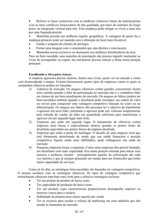 •     Reforce os laços comerciais com as melhores (maiores) fontes de matéria-prima
        e/ou os mais confiáveis fornecedores de alta qualidade, por meio de contratos de longo
        prazo ou integração vertical para trás. Esta mudança pode relegar os rivais a uma luta
        por uma Segunda posição.
        •     Mantenha posição nas melhores regiões geográficas. A vantagem de quem faz a
        mudança primeiro pode ser mantida com a obtenção do local mais favorável.
        •     Ganhe a simpatia de clientes de prestígio.
        •     Forme uma imagem com o consumidor que seja distinta e convincente.
        •     Mantenha acesso exclusivo ou dominante aos melhores distribuidores da área.
        Para ser bem sucedida, uma manobra de preempção não precisa impedir totalmente as
        rivais de acompanhar ou copiar; ela meramente precisa colocar a firma numa posição
        principal.


        Escolhendo a Alvo para Atacar.
        A empresa agressora precisa analisar, dentre seus rivais, quem vai ser atacado e como
será desencadeado o ataque. Existem basicamente quatro tipos de empresas contra as quais as
campanhas ofensivas podem ser lançadas:
        1)   Líder(es) de mercado. Os ataques ofensivos contra grandes concorrentes fazem
             mais sentido quando o líder de participação no mercado não é o verdadeiro líder
             em termos de um bom atendimento do mercado. Os ataques ao líderes podem ser
             bem-sucedidos também quando o desafiante pode recompor sua cadeia de valor
             ou inovar para conquistar uma vantagem competitiva baseada no custo ou na
             diferenciação. Os ataques aos líderes não precisam ter o objetivo de transformar
             o agressor em novo líder, entretanto o agressor pode sair vitorioso simplesmente
             pela retirada de vendas do líder em quantidade suficiente para transformar o
             agressor em um segundo lugar mais forte.
        2)   Empresas que estão em segundo lugar. O lançamento de ofensivas contra
             empresas mais fracas é especialmente atrativa quando os pontos fortes da
             desafiante equivalem aos pontos fracos da empresa desafiada.
        3)   Empresas que estão a ponto de naufragar. O desafio de uma empresa rival que
             está fortemente pressionada de modo que sua saúde financeira e posição
             competitiva fiquem ainda mais debilitados, pode enfraquecer sua saída do
             mercado.
        4)   Pequenas empresas locais e regionais. Como estas empresas têm perícia limitada,
             um desafiante com mais capacidade fica numa posição cômoda para atacar seus
             maiores e melhores clientes – principalmente aqueles de sofisticação são cada
             vez maiores e que já estejam pensando em mudar para um fornecedor que tenha
             maior capacidade de serviços.

       Como já foi dito, as estratégias bem-sucedidas são baseadas na vantagem competitiva.
O mesmo acontece com as estratégias ofensivas. Os tipos de vantagem competitiva que
normalmente oferecem uma base mais forte para a ofensiva estratégica incluem:
       •     Ter um projeto de produto de baixo custo.
       •     Ter capacidade de produção de baixo custo.
       •     Ter um produto cujas características proporcionem desempenho superior ou
             menores custos para o usuário.
       •     Habilidade de proporcionar maior suporte pós venda.
       •     Ter os recursos para escalar o esforço de marketing em uma indústria que não
             atende às demandas do mercado

                                           28 / 67
 
