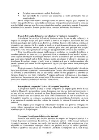 •      Ser pioneira em um novo canal de distribuição.
        •      Ter capacidade de se desviar dos atacadistas e vender diretamente para os
               usuários finais.
         Quase sempre uma ofensiva estratégica deve ser baseada naquilo que a empresa faz
melhor. Seus pontos fortes e capacidade competitivas, estes pontos devem assumir a forma de
uma habilidade chave ou uma forte competência funcional ou capacidade superior de executar
atividades chave na cadeia de valor que baixem os custos ou melhorem a diferenciação.



          Usando Estratégias Defensivas para Proteger a Vantagem Competitiva
          A finalidade da estratégia defensiva é diminuir o risco de ser atacado, enfraquecer o
impacto de qualquer ataque que possa ocorrer e motivar as empresas desafiantes para que
dirijam seus ataques para outras rivais. Embora a estratégia defensiva não melhore a vantagem
competitiva da empresa, ela deve ajudar a fortalecer a posição competitiva que ela possa ter.
Existem várias maneiras básicas que uma empresa pode usar para proteger sua posição
competitiva. Uma abordagem envolve o bloqueio das oportunidades ofensivas da desafiante.
          Uma boa defesa exige ajustes rápidos para as condições em mutação da indústria e
manobrar primeiro no momento certo, para neutralizar as manobras de um possível agressor.
Uma Segunda abordagem da estratégia defensiva envolve a sinalização para os desafiantes de
que existe um potencial real de forte retaliação contra um ataque. O objetivo é dissuadir os
desafiantes de qualquer ataque, criando neles a expectativa de que a batalha resultante não
valerá a pena ou pelo menos desviá-los para outras opções que sejam menos ameaçadoras para
o defensor.
          Uma outra maneira de dissuadir os rivais envolve a tentativa de diminuição estímulo de
lucro para desafiantes propensos a lançar uma ofensiva. Quando a lucratividade de uma empresa
ou indústria é tentadoramente alta, os desafiantes sentem-se mais propensos a enfrentar as
barreiras defensivas e as fortes retaliações. A empresa defensora pode desviar-se dos ataques,
especialmente das novas entradas, renunciando deliberadamente a alguns lucros de curto prazo
e utilizando métodos contábeis que ocultem a lucratividade.


         Estratégias de Integração Vertical e Vantagem Competitiva.
         A integridade vertical estende o campo competitivo da empresa para dentro da sua
indústria. Ela envolve a expansão do campo da empresa, para trás, nas fontes de fornecimento e/
ou para a frente, em direção aos usuários finais do produto acabado. Portanto, se o fabricante
resolve construir uma nova fábrica para fazer certos componentes em vez de comprá-los de
fornecedores externos, ele permanece essencialmente na mesma indústria. Entretanto, ele passa
a ter unidades de negócios em dois estágios da produção do sistema de cadeia de valor da
indústria.
         Uma empresa pode integrar-se verticalmente iniciando suas próprias operações em
outros estágios na cadeia de valor da indústria, ou adquirindo uma empresa que já executa as
atividades que ela deseja integrar.


        Vantagens Estratégicas da Integração Vertical
        O único bom motivo para investir recursos da empresa na integração vertical é o
reforço da posição competitiva da empresa. A integração vertical pode produzir vantagem
competitiva quando a empresa, executando internamente atividades que anteriormente eram
adquiridas de fornecedores, consegue oferecer um produto/ serviço de melhor qualidade,
melhora o calibre de seu serviço ao consumidor , melhora o desempenho ou o valor de seu

                                            29 / 67
 