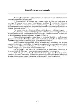 Estratégia e a sua Implementação



          Moldar todas as decisões e ações da empresa em um mesmo padrão coerente é o maior
desafio da implementação da estratégia.
          O diretor executivo da empresa tem o encargo maior de elaborar e implementar a
estratégia da empresa, embora muitos outros gerentes participem do processo. Ou seja, essa
responsabilidade não se restringe ao diretor executivo, porque todas as principais unidades
organizacionais de uma empresa tem um papel de liderança ou de apoio no planejamento do
jogo estratégico da empresa.
          Nas grandes empresas existem especialistas em planejamento e análise estratégica.
          Eles formam o departamento de planejamento estratégico, responsáveis pela coleta de
informações necessárias aos implementadores de estratégia, elaborando análises das situações
ocorrentes, estabelecendo e administrando revisões da estratégia.
          Os planejadores estratégicos podem ajudar os gerentes a visualizar os problemas que
precisam ser abordados, fornecendo dados úteis, analisando as condições da indústria e da
competitividade e desenvolvendo avaliações do desempenho estratégico.
          Mas os planejadores estratégicos não devem assumir a responsabilidade dos gerentes
na execução dos planos estratégicos, porque embora os planejadores sejam peritos em análise
estratégica e na elaboração das estratégias, eles não estão envolvidos tanto quanto os gerentes
com as situações locais que ocorrem diariamente na sua área.
          Nas organizações que não tem o departamento de planejamento estratégico, a
responsabilidade da elaboração e implementação da estratégia é dos gerentes-chave.
          Nesta situação o conselho de administração tem o papel de observar as tarefas
gerenciais, avaliando as mudanças estratégicas e aprovando oficialmente os planos estratégicos
fazendo com que o conselho seja o responsável final pelas ações estratégicas tomadas.




                                            3 / 67
 