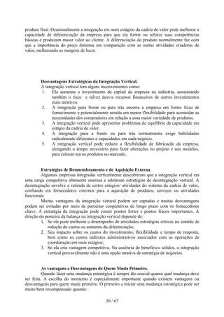 produto final. Ocasionalmente a integração em mais estágios da cadeia de valor pode melhorar a
capacidade de diferenciação da empresa para que ela forme ou reforce suas competências
básicas e produzam maior valor ao cliente. A diferenciação do produto normalmente faz com
que a importância do preço diminua em comparação com as outras atividades criadoras de
valor, melhorando as margens de lucro.




        Desvantagens Estratégicas da Integração Vertical.
        A integração vertical tem alguns inconvenientes como:
        1. Ela aumenta o investimento de capital da empresa na indústria, aumentando
              também o risco e talvez desvie recursos financeiros de outros investimentos
              mais atrativos.
        2. A integração para frente ou para trás encerra a empresa em fontes fixas de
              fornecimento e potencialmente resulta em menor flexibilidade para acomodar as
              necessidades dos compradores em relação a uma maior variedade de produtos.
        3. A integração vertical pode apresentar problemas de equilíbrio da capacidade em
              estágio da cadeia de valor.
        4. A integração para a frente ou para trás normalmente exige habilidades
              radicalmente diferentes e capacidades em cada negócio.
        5. A integração vertical pode reduzir a flexibilidade de fabricação da empresa,
              alongando o tempo necessário para fazer alterações no projeto e nos modelos,
              para colocar novos produtos no mercado.


         Estratégias de Desmembramento e de Aquisição Externa.
         Algumas empresas integradas verticalmente descobriram que a integração vertical era
uma carga competitiva altamente onerosa e adotaram estratégias de desintegração vertical. A
desintegração envolve a retirada de certos estágios/ atividades do sistema da cadeia de valor,
confiando em fornecedores externos para a aquisição de produtos, serviços ou atividades
funcionais.
         Muitas vantagens da integração vertical podem ser captadas e muitas desvantagens
podem ser evitadas por meio de parcerias cooperativas de longo prazo com os fornecedores
chave. A estratégia da integração pode conter pontos fortes e pontos fracos importantes. A
direção do ponteiro da balança na integração vertical depende de:
         1. Se ela pode melhorar o desempenho de atividades estratégias críticas no sentido de
            redução de custos ou aumento da diferenciação;
         2. Seu impacto sobre os custos do investimento, flexibilidade e tempo de resposta,
            bem como os custos indiretos administrativos associados com as operações de
            coordenação em mais estágios;
         3. Se ela cria vantagem competitiva. Na ausência de benefícios sólidos, a integração
            vertical provavelmente não é uma opção atrativa de estratégia de negócios.


          As vantagens e Desvantagens de Quem Muda Primeiro.
          Quando fazer uma mudança estratégica é sempre tão crucial quanto qual mudança deve
ser feita. A escolha do momento é especialmente importante quando existem vantagens ou
desvantagens para quem muda primeiro. O primeiro a iniciar uma mudança estratégica pode ser
muito bem recompensado quando:

                                           30 / 67
 