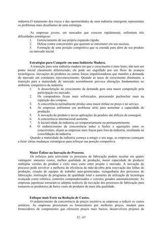 indústria.O tratamento dos riscos e das oportunidades de uma indústria emergente representam
os problemas mais desafiantes de uma estratégia.

         As empresas jovens, em mercados que crescem rapidamente, enfrentam três
dificuldades estratégicas:
         1.    Gerenciamento de sua própria expansão rápida,
         2.    Defesa contra concorrentes que queiram se intrometer em seu sucesso,
         3.    Formação de uma posição competitiva que se estenda para além de seu produto
         ou mercado inicial.


         Estratégias para Competir em uma Indústria Madura.
          A transição para uma indústria madura em que o crescimento é mais lento, não tem um
ponto inicial claramente diferenciado; ele pode ser engolfado por um fluxo de avanços
tecnológicos, inovações de produtos ou outras forças impulsionadoras que mantêm a demanda
do mercado em constantes rejuvenescimento. Quando as taxas de crescimento diminuem, a
transição para a maturidade do mercado normalmente provoca alterações fundamentais no
ambiente competitivo da indústria.
         1.     A desaceleração do crescimento da demanda gera uma maior competição pela
                participação no mercado.
         2.     Os compradores ficam mais sofisticados, procurando pechinchar mais na
                repetição das compras.
         3.     A concorrência normalmente produz uma maior ênfase no preço e no serviço.
         4.     As empresas enfrentam um problema sério para aumentar a capacidade de
                produção.
         5.     A inovação do produto e novas aplicações do produto são difíceis de conseguir.
         6.     A concorrência internacional aumenta.
         7.     A lucratividade da indústria cai temporariamente ou permanentemente.
         8.     O endurecimento da concorrência induz a fusões e aquisições entre os
                concorrentes, alijam as empresas mais fracas para fora da indústria, resultando na
                consolidação da indústria.
          Quando a maturidade da indústria começa a atingir o seu auge, as empresas começam
a fazer várias mudanças estratégicas para reforçar sua posição competitiva.


         Maior Ênfase na Inovação do Processo.
         Os esforços para reinventar os processos de fabricação podem resultar em quatro
vantagens: menores custos, melhor qualidade de produção, maior capacidade de produzir
múltiplas versões do produto e ciclo mais curto entre projeto e mercado. A inovação do
processo pode envolver a melhoria da eficiência da mão-de-obra pela renovação das linhas de
produção, criação de equipes de trabalho auto-gerenciadas, reengenharia dos processos de
fabricação, instituição de programas de qualidade total e aumento da utilização de tecnologia
avançada como robótica, controles computadorizados e veículos guiados automaticamente. As
empresas japonesas tornaram-se adeptas notáveis da inovação dos processos de fabricação para
tornarem-se produtores de baixo custo de produtos de mais alta qualidade.


         Enfoque mais Forte na Redução de Custos.
          O endurecimento da concorrência de preços incentiva as empresas a reduzir os custos
unitários. As empresas pressionam os fornecedores por melhores preços, mudam para
fornecedores de componentes que oferecem preços mais baixos, desenvolvem projetos de

                                             32 / 67
 