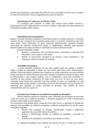 produto mais econômicos, eliminando da cadeia de valor as atividades de pouco valor, enxugam
os canais de distribuição e fazem reengenharia dos processos internos.


         Aumentando as Vendas para os Clientes Atuais.
          As estratégias para aumentar as vendas para clientes atuais podem envolver o
fornecimento de itens complementares ou serviços auxiliares e descoberta de outras maneiras de
utilização dos produtos pelos clientes.



          Expandindo Internacionalmente.
Quando o mercado doméstico amadurece, uma empresa pode ser levada a procurar os mercados
externos em que o potencial de crescimento ainda existe e as pressões competitivas não estão
muito fortes. Vários fabricantes, de países altamente industrializados, encontram bastante
atratividade na expansão internacional porque os equipamentos obsoletos para operação
doméstica podem ser usadas em fábricas localizadas em países subdesenvolvidos.
          Estas possibilidades surgem:
          •     Quando os compradores têm necessidades menos sofisticados e a aplicação final
                do produto é mais simples e mais antiga.
          •     Quando os concorrentes estrangeiros são menores, menos formidáveis e não
                empregam a última tecnologia de produção.


          Armadilhas Estratégicas.
          A maior armadilha estratégica em que uma empresa pode cair, quando a indústria
atinge o estágio de maturidade, é manter um meio termo entre baixo custo, diferenciação e
enfoque. Estas acomodações garantem que a empresa vai acabar emperrada com uma estratégia
difusa, uma falta de comprometimento para obter vantagem competitiva baseada em baixo custo
ou diferenciação e uma imagem medíocre com os compradores. Uma outra armadilha é o
sacrifício de uma posição competitiva de longo prazo em favor de lucro de curto prazo,
esperando muito tempo para responder com uma redução de preço, ser apanhada com uma
capacidade muito grande quando o crescimento já está em desaceleração, excesso de gastos ou
marketing para aumentar as vendas, deixando de perseguir uma redução de custos
suficientemente precoce e agressiva.


         Estratégias para Empresas em Indústria Estagnada ou Decadente.
          Muitas empresas operam em indústrias onde a demanda está declinando ou crescendo
a uma taxa menor que a média da economia. A demanda estagnada por si não é bastante para
eliminar a atratividade de uma indústria.
Os concorrentes fortes podem retirar vendas dos rivais mais fracos e a aquisição ou retirada das
empresas bem-sucedidas em indústrias estagnadas confiaram pesadamente em um dos temas
estratégicos seguintes:
          1. Procure uma estratégia de enfoque, identificando, criando e explorando
                segmentos de crescimento dentro da indústria.
          2. Reforce a diferenciação baseada na melhoria da qualidade e inovação do
                produto.
          3. Trabalhe com inteligência e persistência para reduzir os custos

         As indústrias decadentes mais atrativas são aquelas em que as vendas são erodidas

                                            33 / 67
 