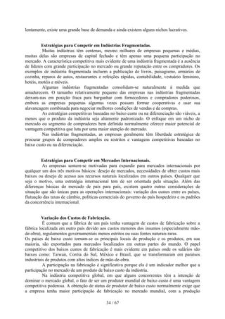 lentamente, existe uma grande base de demanda e ainda existem alguns nichos lucrativos.


         Estratégias para Competir em Indústrias Fragmentadas.
          Muitas indústrias têm centenas, mesmo milhares de empresas pequenas e médias,
muitas delas são empresas de capital fechado e têm apenas uma pequena participação no
mercado. A característica competitiva mais evidente de uma indústria fragmentada é a ausência
de líderes com grande participação no mercado ou grande reputação entre os compradores. Os
exemplos de indústria fragmentada incluem a publicação de livros, paisagismo, armários de
cozinha, reparos de autos, restaurantes e refeições rápidas, contabilidade, vestuário feminino,
hotéis, motéis e móveis.
          Algumas indústrias fragmentadas consolidam-se naturalmente à medida que
amadurecem. O tamanho relativamente pequeno das empresas nas indústrias fragmentadas
deixam-nas em posição fraca para barganhar com fornecedores e compradores poderosos,
embora as empresas pequenas algumas vezes possam formar cooperativas e usar sua
alavancagem combinada para negociar melhores condições de vendas e de compras.
          As estratégias competitivas baseadas no baixo custo ou na diferenciação são viáveis, a
menos que o produto da indústria seja altamente padronizado. O enfoque em um nicho de
mercado ou segmento de compradores bem definido normalmente oferece maior potencial de
vantagem competitiva que luta por uma maior atenção do mercado.
          Nas indústrias fragmentadas, as empresas geralmente têm liberdade estratégica de
procurar grupos de compradores amplos ou restritos e vantagens competitivas baseadas no
baixo custo ou na diferenciação.


         Estratégias para Competir em Mercados Internacionais.
         As empresas sentem-se motivadas para expandir para mercados internacionais por
qualquer um dos três motivos básicos: desejo de mercados, necessidades de obter custos mais
baixos ou desejo de acesso aos recursos naturais localizados em outros países. Qualquer que
seja o motivo, uma estratégia internacional tem de ser orientada pela situação. Além das
diferenças básicas do mercado de país para país, existem quatro outras considerações de
situação que são únicas para as operações internacionais: variação dos custos entre os países,
flutuação das taxas de câmbio, políticas comerciais do governo do país hospedeiro e os padrões
da concorrência internacional.


         Variação dos Custos de Fabricação.
          É comum que a fábrica de um país tenha vantagem de custos de fabricação sobre a
fábrica localizada em outro país devido aos custos menores dos insumos (especialmente mão-
de-obra), regulamentos governamentais menos estritos ou suas fontes naturais raras.
Os países de baixo custo tornam-se os principais locais de produção e os produtos, em sua
maioria, são exportados para mercados localizados em outras partes do mundo. O papel
competitivo dos baixos custos de fabricação é mais evidente em países onde os salários são
baixos como: Taiwan, Coréia do Sul, México e Brasil, que se transformaram em paraísos
industriais de produtos com altos índices de mão-de-obra.
          A participação na fabricação é significativa porque ela é um indicador melhor que a
participação no mercado de um produto de baixo custo da indústria.
          Na indústria competitiva global, em que alguns concorrentes têm a intenção de
dominar o mercado global, o fato de ser um produtor mundial de baixo custo é uma vantagem
competitiva poderosa. A obtenção de status de produtor de baixo custo normalmente exige que
a empresa tenha maior participação de fabricação no mercado mundial, com a produção

                                            34 / 67
 