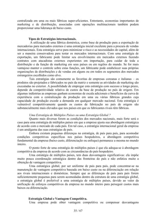 centralizada em uma ou mais fábricas super-eficientes. Entretanto, economias importantes de
marketing e de distribuição, associadas com operações multinacionais também podem
proporcionar uma liderança de baixo custo.


         Tipos de Estratégias internacionais.
           A utilização de uma fábrica doméstica, como base de produção para a exportação de
mercadorias para mercados externos é uma estratégia inicial excelente para a procura de vendas
internacionais. Esta estratégia serve para minimizar o risco e as necessidades de capital, além de
ser a maneira conservadora para testar os mercados internacionais. Com uma estratégia de
exportação, um fabricante pode limitar seu envolvimento em mercados externos fazendo
contratos com atacadistas externos experientes em importação, para cuidar de toda a
distribuição e da função de marketing em seus países ou em regiões do mundo. Se for mais
vantajoso manter o controle sobre estas funções, um fabricante pode estabelecer suas próprias
organizações de distribuições e de vendas em alguns ou em todos os segmentos dos mercados
estrangeiros escolhidos como alvo.
          Tais estratégias são comumente as favoritas de empresas coreanas e italianas – os
produtos são projetados e fabricados no país da matriz e somente as atividades de marketing são
executadas no exterior. A possibilidade de empregar esta estratégia com sucesso a longo prazo,
depende da competitividade relativa de custos da base de produção no país de origem. Em
algumas indústrias as empresas ganham economias de escala adicionais e benefícios da curva de
experiência com a centralização da produção em uma ou várias fábricas grandes cuja
capacidade de produção excede a demanda em qualquer mercado nacional. Esta estratégia é
vulnerável competitivamente quando os custos de fabricação no país de origem são
substancialmente mais elevados que nos países em que os fabricantes rivais têm fábricas.

          Uma Estratégia de Múltiplos Países ou uma Estratégia Global ?
          Quanto mais diversas forem as condições dos mercados nacionais, mais forte será o
caso para uma estratégia de múltiplos países em que a empresa ajusta sua abordagem estratégica
de acordo com o mercado de cada país. Em tal caso, a estratégia internacional geral da empresa
é um amálgama das suas estratégias de país.
          Embora existam pequenas diferenças na estratégia, de país para país, para acomodar
condições competitivas específicas nos países hospedeiros, a abordagem competitiva
fundamental da empresa (baixo custo, diferenciação ou enfoque) permanece a mesma no mundo
inteiro.
          O ponto forte de uma estratégia de múltiplos países é que ela adequa-se à abordagem
competitiva da empresa de acordo com as circunstâncias do país hospedeiro.
          Uma estratégia de múltiplos países, tem duas desvantagens significativas: ela impõe
muito pouca coordenação estratégica dentro das fronteiras do país e não enfatiza muito a
obtenção de vantagem competitiva.
          Uma estratégica global, por ser uniforme de país para país, pode concentrar-se na
manutenção de vantagem competitiva baseada em baixo custo ou na diferenciação em relação
aos rivais internacionais e domésticas. Sempre que as diferenças de país para país forem
suficientemente pequenas para serem acomodadas dentro da estrutura de uma estratégia global,
a estratégia global é preferível a uma estratégia de múltiplos países, devido ao valor da
unificação de esforços competitivos da empresa no mundo inteiro para perseguir custos mais
baixos ou diferenciação.


        Estratégia Global e Vantagem Competitiva.
        Uma empresa pode obter vantagem competitiva ou compensar desvantagens

                                             35 / 67
 