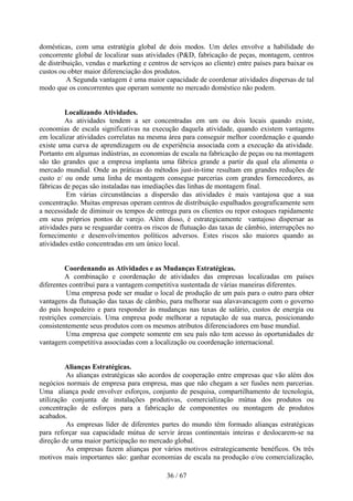 domésticas, com uma estratégia global de dois modos. Um deles envolve a habilidade do
concorrente global de localizar suas atividades (P&D, fabricação de peças, montagem, centros
de distribuição, vendas e marketing e centros de serviços ao cliente) entre países para baixar os
custos ou obter maior diferenciação dos produtos.
          A Segunda vantagem é uma maior capacidade de coordenar atividades dispersas de tal
modo que os concorrentes que operam somente no mercado doméstico não podem.


         Localizando Atividades.
         As atividades tendem a ser concentradas em um ou dois locais quando existe,
economias de escala significativas na execução daquela atividade, quando existem vantagens
em localizar atividades correlatas na mesma área para conseguir melhor coordenação e quando
existe uma curva de aprendizagem ou de experiência associada com a execução da atividade.
Portanto em algumas indústrias, as economias de escala na fabricação de peças ou na montagem
são tão grandes que a empresa implanta uma fábrica grande a partir da qual ela alimenta o
mercado mundial. Onde as práticas do métodos just-in-time resultam em grandes reduções de
custo e/ ou onde uma linha de montagem consegue parcerias com grandes fornecedores, as
fábricas de peças são instaladas nas imediações das linhas de montagem final.
          Em várias circunstâncias a dispersão das atividades é mais vantajosa que a sua
concentração. Muitas empresas operam centros de distribuição espalhados geograficamente sem
a necessidade de diminuir os tempos de entrega para os clientes ou repor estoques rapidamente
em seus próprios pontos de varejo. Além disso, é estrategicamente vantajoso dispersar as
atividades para se resguardar contra os riscos de flutuação das taxas de câmbio, interrupções no
fornecimento e desenvolvimentos políticos adversos. Estes riscos são maiores quando as
atividades estão concentradas em um único local.


         Coordenando as Atividades e as Mudanças Estratégicas.
         A combinação e coordenação de atividades das empresas localizadas em países
diferentes contribui para a vantagem competitiva sustentada de várias maneiras diferentes.
          Uma empresa pode ser mudar o local de produção de um país para o outro para obter
vantagens da flutuação das taxas de câmbio, para melhorar sua alavavancagem com o governo
do país hospedeiro e para responder às mudanças nas taxas de salário, custos de energia ou
restrições comerciais. Uma empresa pode melhorar a reputação de sua marca, posicionando
consistentemente seus produtos com os mesmos atributos diferenciadores em base mundial.
          Uma empresa que compete somente em seu país não tem acesso às oportunidades de
vantagem competitiva associadas com a localização ou coordenação internacional.


         Alianças Estratégicas.
          As alianças estratégicas são acordos de cooperação entre empresas que vão além dos
negócios normais de empresa para empresa, mas que não chegam a ser fusões nem parcerias.
Uma aliança pode envolver esforços, conjunto de pesquisa, compartilhamento de tecnologia,
utilização conjunta de instalações produtivas, comercialização mútua dos produtos ou
concentração de esforços para a fabricação de componentes ou montagem de produtos
acabados.
          As empresas líder de diferentes partes do mundo têm formado alianças estratégicas
para reforçar sua capacidade mútua de servir áreas continentais inteiras e deslocarem-se na
direção de uma maior participação no mercado global.
          As empresas fazem alianças por vários motivos estrategicamente benéficos. Os três
motivos mais importantes são: ganhar economias de escala na produção e/ou comercialização,

                                             36 / 67
 
