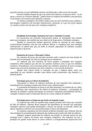 preencher lacunas em suas habilidades técnicas e de fabricação e obter acesso de mercado.
        Ocorrem também choques de ego e de cultura das empresas e as pessoas chave – ou de
quem o sucesso ou o fracasso depende – podem tornar-se incapazes de trabalhar como parceiros
ou de chegar a um consenso para operações conjuntas.
         As alianças estratégicas são melhor usadas como um meio transitório para combater a
desvantagem competitiva em mercados internacionais; raramente, se é que isto ocorre alguma
vez, pode-se contar com elas para criar vantagem competitiva.




         Finalidade da Estratégia, Santuários de Lucro e Subsídios Cruzado
         Os concorrentes nos mercados internacionais podem ser distinguidos não somente
pelas suas estratégias, mas também por seus objetivos de longo prazo e finalidade estratégica.
         Quando as concorrentes globais agressivas entram no mercado de uma empresa
exclusivamente doméstica uma das suas melhores defesas é a mudança para uma estratégia
multinacional ou global para que ela tenha as mesmas capacidade de subsídios cruzados
disponível para a agressora.


         Santuários de Lucros e Mercados Críticos
         Os santuários de lucros são mercados nacionais onde a empresa tem uma posição de
mercado forte ou protegida, de onde ela consegue lucros substanciais.
         As empresas que têm santuários de lucros grandes e protegidos têm vantagem
competitiva sobre empresas que não tem um santuário confiável, como as que tem múltiplos
santuários. Normalmente, uma concorrente global com múltiplos santuários de lucros consegue
superar uma concorrente doméstica cujo único santuário é o seu mercado doméstico.
         Quanto mais críticos forem os mercados em que a empresa opera, maior sua
capacidade de usar subsídios cruzados como defesa contra concorrentes cuja intenção é o
domínio global.


         Estratégias para os Líderes da Indústria
         Tipicamente os líderes da indústria desfrutam de uma reputação bem conhecida e
normalmente tem estratégias comprovadas (baixo custo e diferenciação).
         A sustentação da liderança ou tornar-se um líder dominante, ao contrário de ser o líder,
são os problemas mais significativos dos líderes da indústria. Entretanto , a perseguição da
liderança da indústria e grande participação no mercado é importante principalmente devido à
vantagem competitiva que se forma pelo fato de ser a maior empresa da indústria.


         Estratégias para as Empresas que Estão em Segundo Lugar.
          As empresas que estão em segundo lugar ocupam posições mais fracas que a posição
do líder da indústria. Algumas destas empresas são desafiadoras de mercado que empregam
estratégias ofensivas para ganhar participação e reforçar sua posição no mercado. Outras são
apenas seguidoras contentes com sua posição porque os lucros são adequados.
          As empresas seguidoras não têm nenhum problema estratégico para enfrentar além de
uma estratégia de acompanhamento adequado das mudanças provocadas pelo líder da indústria.
          Qualquer empresa interessada em melhorar sua posição no mercado precisa de uma
estratégia com o objetivo de formar uma vantagem competitiva. Nas indústrias em que a
produção em grande escala abaixa os custos unitários e consequentemente proporciona uma

                                             37 / 67
 