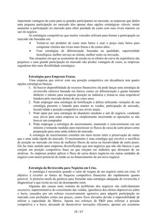 importante vantagem de custo para os grandes participantes no mercado, as empresas que detêm
uma pequena participação no mercado têm apenas duas opções estratégicas viáveis: tentar
aumentar a participação no mercado para obter paridade de custo com suas rivais maiores ou
sair do negócio.
         As estratégias competitivas que muitos vencidos utilizam para formar a participação no
mercado são baseadas em:
          •    Tornar-se um produtor de custo mais baixo e usar o preço mais baixo para
               conquistar clientes das rivais mais fracas e de custos altos.
          •    Usar estratégias de diferenciação baseadas na qualidade, superioridade
               tecnológica, melhor serviço ao cliente, melhor custo ou inovação.
          Nas situações em que as economias de escala ou os efeitos da curva de experiência são
pequenos e uma grande participação no mercado não produz vantagem de custo, as empresas
seguidoras têm mais flexibilidade estratégica.


          Estratégias para Empresas Fracas.
          Uma empresa que estiver com sua posição competitiva em decadência tem quatro
opções estratégicas básicas.
          1. Se houver disponibilidade de recursos financeiros ela pode lançar uma estratégia de
             reviravolta ofensiva baseada em baixos custos ou diferenciação e gastar bastante
             dinheiro e talento para recuperar posição na indústria e tronar-se uma respeitável
             lutadora pelo mercado dentro de uns cinco anos.
          2. Pode empregar uma estratégia de fortificação e defesa utilizando variações de sua
             estratégia presente e lutando para manter as vendas, participação de mercado,
             lucratividade e posição competitiva nos níveis atuais.
          3. Pode optar por uma estratégia de abandono imediato e sair do negócio, vendendo
             seus ativos para outra empresa ou simplesmente encerrando as operações se não
             houver um comprador.
          4. Pode empregar a estratégia do encerramento, mantendo o reinvestimento em um
             mínimo e tomando medidas para maximizar os fluxos de caixa de curto prazo como
             preparação para uma saída ordeira do mercado.
          A estratégia de encerramento constitui um meio termo entre a preservação do status
que e uma saída rápida do mercado. O encerramento é uma estratégia que envolve o sacrifício
de posição no mercado em troca de melhores fluxos de caixa ou lucratividade de curto prazo.
Ela faz mais sentido para empresas diversificadas que tem negócios que não são básicos e que
estejam em posição competitiva fraca ou que estejam em indústria que deixaram de ser
atrativas. As empresas podem aplicar o fluxo de caixa destes negócios em outras unidades de
negócio com maior potencial de renda ou no financiamento de um novo negócio.


         Estratégia da Reviravolta para Negócios em Crise.
          A estratégia é necessária quando o valor de resgate de um negócio entra em crise. O
objetivo é reverter as fontes de fraqueza competitiva financeira tão rapidamente quanto
possível. A primeira tarefa da gerência para formular uma estratégia adequada de reviravolta é
diagnosticar o que existe na raiz do desempenho ruim.
         Algumas das causas mais comuns de problemas dos negócios são endividamento
excessivo, superestimativa do crescimento das vendas, ignorância dos efeitos depressivos sobre
o lucro, causados por um esforço excessivamente agressivo para adquirir participação no
mercado com profundos cortes nos preços, custos fixos elevados devido à impossibilidade de
utilizar a capacidade da fábrica. Aposta nos esforços de P&D para reforçar a posição
competitiva e o lucro, deixando de desenvolver inovações eficientes, apostas em aventuras

                                            38 / 67
 