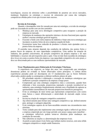 tecnológicas, excesso de otimismo sobre a possibilidade de penetrar em novos mercados,
mudanças freqüentes na estratégia e excesso de entusiasmo por causa das vantagens
competitivas obtidas pelos rivais que tiveram mais sucesso.


         Revisão de Estratégia.
          Quando o desempenho ruim for causado por uma má estratégia, a revisão da estratégia
pode ser executada de acordo com um dos caminhos:
          1. Mudança para uma nova abordagem competitiva para recuperar a posição da
               empresa no mercado.
          2. Estratégias de mudanças das operações internas e da área funcional para suportar
               melhor a mesma estratégia geral do negócio,
          3. Executar a fusão com outra empresa da indústria e forjar uma nova estratégia que
               incorpore os pontos fortes da nova empresa surgida da fusão
          4. Economizar numa base reduzida de produtos e clientes mais ajustadas com os
               pontos fortes da empresa.
          O caminho mais atraente depende das condições da indústria, dos pontos fortes e
pontos fracos da empresa, de suas capacidades competitivas. Uma análise da situação da
indústria, das grandes concorrentes, da posição competitiva da própria empresa e de suas
habilidades e recursos são pré-requisitos para a ação. Uma revisão bem-sucedida da estratégica
deve levar em conta os pontos fortes da empresa e sua capacidade competitiva de curto prazo, e
deve ser direcionada para as suas melhores oportunidades de mercado.


         Treze Mandamentos para Elaboração de Estratégias Vitoriosas.
         A experiência nos negócios, ao longo dos anos, tem comprovado que estratégias
desastrosas podem ser evitadas se forem observados certos princípios. A cultura destas
experiências passadas pode ser decomposta em 13 mandamentos que se forem fielmente
observados, podem ajudar os estrategistas a elaborar melhores planos de ação.
         1.   Dê prioridade máxima à elaboração e execução de mudanças estratégicas que
              melhorem a posição competitiva da empresa a longo prazo.
         2.   Compreenda que uma estratégia competitiva clara e consistente, quando bem
              elaborada e bem executada, proporciona reputação e posição reconhecível na
              indústria; uma estratégia freqüentemente alterada com a finalidade de capturar as
              oportunidades momentâneas do mercado proporciona benefícios passageiros.
         3.   Evite as estratégias de meio termo que representam compromissos com custos
              mais baixos e maior diferenciação e atratividade de mercado ampla versus
              restrita.
         4.   Invista na criação de vantagem competitiva sustentável
         5.   Aja ofensivamente para formar uma vantagem competitiva e aja defensivamente
              para proteger a vantagem adquirida.
         6.   Evite estratégias capazes de ser bem-sucedidas somente nas circunstâncias mais
              otimistas.
         7.   Tome cuidado para não implementar uma estratégia rígida e inflexível que deixe
              a empresa emperrada por um longo período com pouco espaço para manobrar –
              as estratégias inflexíveis podem tornar-se obsoletas pelas mudanças nas
              condições do mercado.
         8.   Não subestime as reações e a determinação das empresas rivais.
         9.   Acautele-se para atacar rivais fortes que tenham muitos recursos, sem uma sólida
              vantagem competitiva e ampla saúde financeira.


                                            39 / 67
 