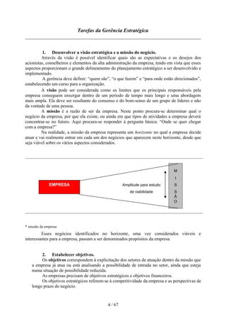 Tarefas da Gerência Estratégica



          1. Desenvolver a visão estratégica e a missão do negócio.
         Através da visão é possível identificar quais são as expectativas e os desejos dos
acionistas, conselheiros e elementos da alta administração da empresa, tendo em vista que esses
aspectos proporcionam o grande delineamento do planejamento estratégico a ser desenvolvido e
implementado.
          A gerência deve definir: “quem são”, “o que fazem” e “para onde estão direcionados”,
estabelecendo um curso para a organização.
         A visão pode ser considerada como os limites que os principais responsáveis pela
empresa conseguem enxergar dentro de um período de tempo mais longo e uma abordagem
mais ampla. Ela deve ser resultante do consenso e do bom-senso de um grupo de líderes e não
da vontade de uma pessoa.
         A missão é a razão de ser da empresa. Neste ponto procura-se determinar qual o
negócio da empresa, por que ela existe, ou ainda em que tipos de atividades a empresa deverá
concentrar-se no futuro. Aqui procura-se responder à pergunta básica: “Onde se quer chegar
com a empresa?”
         Na realidade, a missão da empresa representa um horizonte no qual a empresa decide
atuar e vai realmente entrar em cada um dos negócios que aparecem neste horizonte, desde que
seja viável sobre os vários aspectos considerados.




                                                                                M
                                                                                 I
              EMPRESA                                Amplitude para estudo      S
                                                         de viabilidade         S
                                                                                Ã
                                                                                O




* missão da empresa
         Esses negócios identificados no horizonte, uma vez considerados viáveis e
interessantes para a empresa, passam a ser denominados propósitos da empresa.


         2. Estabelecer objetivos.
         Os objetivos correspondem à explicitação dos setores de atuação dentro da missão que
    a empresa já atua ou está analisando a possibilidade de entrada no setor, ainda que esteja
    numa situação de possibilidade reduzida.
         As empresas precisam de objetivos estratégicos e objetivos financeiros.
         Os objetivos estratégicos referem-se à competitividade da empresa e as perspectivas de
    longo prazo do negócio.



                                            4 / 67
 
