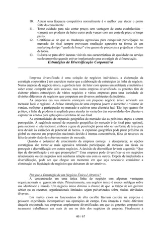 10.    Atacar uma fraqueza competitiva normalmente é o melhor que atacar o ponto
               forte do concorrente.
        11.    Tome cuidado para não cortar preços sem vantagem de custo estabelecidas –
               somente um produtor de baixo custo pode vencer com um corte de preço a longo
               prazo.
        12.    Certifique-se de que as mudanças agressivas para conquistar participação no
               mercado do rival sempre provocam retaliação agressiva na forma de um
               marketing do tipo “queda de braço” e/ou guerra de preços para prejudicar o lucro
               de todos.
        13.    Esforce-se para abrir lacunas visíveis nas características de qualidade ou serviço
               ou desempenho quando estiver implantando uma estratégia de diferenciação.
                       Estratégias de Diversificação Corporativa



          Empresa diversificada é uma coleção de negócios individuais, a elaboração da
estratégia corporativa é um exercício maior que a elaboração de estratégias de linha de negócio.
Numa empresa de negócio único, a gerência tem de lutar com apenas um ambiente e indústria e
saber como competir nele com sucesso, mas numa empresa diversificada os gerentes têm de
elaborar planos estratégicos de vários negócios e várias empresas para uma variedade de
divisões diferentes de negócios que competem em diversos ambientes da indústria.
          As empresas em sua maioria começam um pequeno negócio único servindo um
mercado local e regional. A ênfase estratégica de uma empresa jovem é aumentar o volume de
vendas, melhorar a participação no mercado e cultivar uma clientela leal. Tão logo quanto for
prático, a linha de produtos é ampliada para atender às variações das necessidades dos clientes e
capturar as vendas para aplicações correlatas de uso final.
          As oportunidades de expansão geográfica do mercado são as próximas etapas a serem
perseguidas. A seqüência natural de expansão geográfica do mercado é de local para regional,
para nacional e internacional, embora o grau de penetração possa não ser uniforme de área para
área devido às variações de potencial de lucros. A expansão geográfica pode parar próximo da
global ou mesmo em proporções nacionais devido à intensa concorrência, falta de recursos ou
falta de atratividade de cobertura maior do mercado.
        Quando o potencial de crescimento da empresa começa a desaparecer, as opções
estratégicas são tornar-se mais agressiva retirando participação de mercado das rivais ou
perseguir a diversificação em outros negócios. A decisão de diversificar levanta a questão “Que
tipo de diversificação e em que proporções?” Uma empresa pode diversificar-se em negócios
relacionados ou em negócios sem nenhuma relação uns com os outros. Depois de implantada a
diversificação, pode ser que chegue um momento em que seja necessário considerar a
eliminação ou liquidação de negócios que deixaram de ser atrativos.


          Por que a Estratégia de um Negócio Único é Atrativa?
          A concentração em uma única linha de negócio tem algumas vantagens
organizacionais e gerenciais úteis. Primeiramente, um negócio único é menos ambíguo sobre
sua identidade e missão. Um negócio único diminui a chance de que o tempo de um gerente
sênior ou os recursos organizacionais limitados sejam pulverizados sobre muitas atividades
diversas.
          Em muitos casos os funcionários do alto escalão fizeram carreira na empresa e
possuem experiência incomparável nas operações de campo. Esta situação é muito diferente
daquela encontrada nas empresas amplamente diversificadas em que os gerentes corporativos
raramente trabalharam em mais de um ou dois dos negócios da empresa. Finalmente a

                                             40 / 67
 