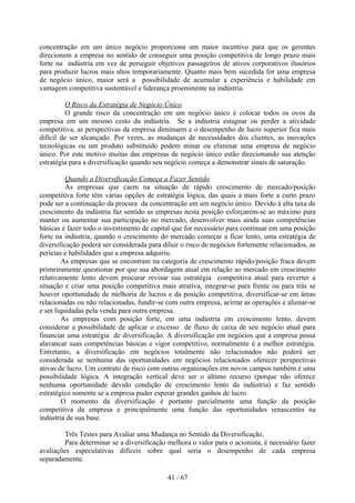 concentração em um único negócio proporciona um maior incentivo para que os gerentes
direcionem a empresa no sentido de conseguir uma posição competitiva de longo prazo mais
forte na indústria em vez de perseguir objetivos passageiros de ativos corporativos ilusórios
para produzir lucros mais altos temporariamente. Quanto mais bem sucedida for uma empresa
de negócio único, maior será a possibilidade de acumular a experiência e habilidade em
vantagem competitiva sustentável e liderança proeminente na indústria.

          O Risco da Estratégia de Negócio Único
          O grande risco da concentração em um negócio único é colocar todos os ovos da
empresa em um mesmo cesto da indústria. Se a indústria estagnar ou perder a atividade
competitiva, as perspectivas da empresa diminuem e o desempenho de lucro superior fica mais
difícil de ser alcançado. Por vezes, as mudanças de necessidades dos clientes, as inovações
tecnológicas ou um produto substituído podem minar ou eliminar uma empresa de negócio
único. Por este motivo muitas das empresas de negócio único estão direcionando sua atenção
estratégia para a diversificação quando seu negócio começa a demonstrar sinais de saturação.

          Quando a Diversificação Começa a Fazer Sentido
          As empresas que caem na situação de rápido crescimento de mercado/posição
competitiva forte têm várias opções de estratégia lógica, das quais a mais forte a curto prazo
pode ser a continuação da procura da concentração em um negócio único. Devido à alta taxa de
crescimento da indústria faz sentido as empresas nesta posição esforçarem-se ao máximo para
manter ou aumentar sua participação no mercado, desenvolver mais ainda suas competências
básicas e fazer todo o investimento de capital que for necessário para continuar em uma posição
forte na indústria, quando o crescimento do mercado começar a ficar lento, uma estratégia de
diversificação poderá ser considerada para diluir o risco de negócios fortemente relacionados, as
perícias e habilidades que a empresa adquiriu.
         As empresas que se encontram na categoria de crescimento rápido/posição fraca devem
primeiramente questionar por que sua abordagem atual em relação ao mercado em crescimento
relativamente lento devem procurar revisar sua estratégia competitiva atual para reverter a
situação e criar uma posição competitiva mais atrativa, integrar-se para frente ou para trás se
houver oportunidade de melhoria de lucros e da posição competitiva, diversificar-se em áreas
relacionadas ou não relacionadas, fundir-se com outra empresa, acirrar as operações e alienar-se
e ser liquidadas pela venda para outra empresa.
         As empresas com posição forte, em uma indústria em crescimento lento, devem
considerar a possibilidade de aplicar o excesso de fluxo de caixa de seu negócio atual para
financiar uma estratégia de diversificação. A diversificação em negócios que a empresa possa
alavancar suas competências básicas e vigor competitivo, normalmente é a melhor estratégia.
Entretanto, a diversificação em negócios totalmente não relacionados não poderá ser
considerada se nenhuma das oportunidades em negócios relacionados oferecer perspectivas
ativas de lucro. Um contrato de risco com outras organizações em novos campos também é uma
possibilidade lógica. A integração vertical deve ser o último recurso (porque não oferece
nenhuma oportunidade devido condição de crescimento lento da indústria) e faz sentido
estratégico somente se a empresa puder esperar grandes ganhos de lucro.
         O momento da diversificação é portanto parcialmente uma função da posição
competitiva da empresa e principalmente uma função das oportunidades renascentes na
indústria de sua base.

         Três Testes para Avaliar uma Mudança no Sentido da Diversificação.
         Para determinar se a diversificação melhora o valor para o acionista, é necessário fazer
avaliações especulativas difíceis sobre qual seria o desempenho de cada empresa
separadamente.

                                             41 / 67
 