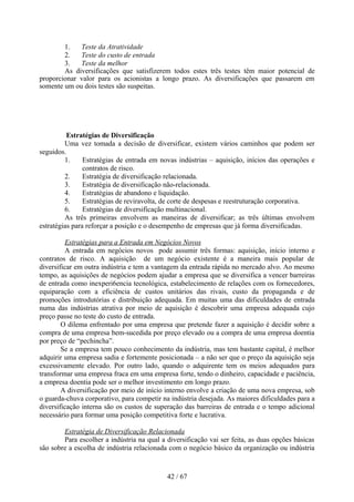 1.   Teste da Atratividade
        2.   Teste do custo de entrada
        3.   Teste da melhor
        As diversificações que satisfizerem todos estes três testes têm maior potencial de
proporcionar valor para os acionistas a longo prazo. As diversificações que passarem em
somente um ou dois testes são suspeitas.




          Estratégias de Diversificação
         Uma vez tomada a decisão de diversificar, existem vários caminhos que podem ser
seguidos.
         1.     Estratégias de entrada em novas indústrias – aquisição, inícios das operações e
                contratos de risco.
         2.     Estratégia de diversificação relacionada.
         3.     Estratégia de diversificação não-relacionada.
         4.     Estratégias de abandono e liquidação.
         5.     Estratégias de reviravolta, de corte de despesas e reestruturação corporativa.
         6.     Estratégias de diversificação multinacional.
         As três primeiras envolvem as maneiras de diversificar; as três últimas envolvem
estratégias para reforçar a posição e o desempenho de empresas que já forma diversificadas.

         Estratégias para a Entrada em Negócios Novos
         A entrada em negócios novos pode assumir três formas: aquisição, início interno e
contratos de risco. A aquisição de um negócio existente é a maneira mais popular de
diversificar em outra indústria e tem a vantagem da entrada rápida no mercado alvo. Ao mesmo
tempo, as aquisições de negócios podem ajudar a empresa que se diversifica a vencer barreiras
de entrada como inexperi6encia tecnológica, estabelecimento de relações com os fornecedores,
equiparação com a eficiência de custos unitários das rivais, custo da propaganda e de
promoções introdutórias e distribuição adequada. Em muitas uma das dificuldades de entrada
numa das indústrias atrativa por meio de aquisição é descobrir uma empresa adequada cujo
preço passe no teste do custo de entrada.
        O dilema enfrentado por uma empresa que pretende fazer a aquisição é decidir sobre a
compra de uma empresa bem-sucedida por preço elevado ou a compra de uma empresa doentia
por preço de “pechincha”.
        Se a empresa tem pouco conhecimento da indústria, mas tem bastante capital, é melhor
adquirir uma empresa sadia e fortemente posicionada – a não ser que o preço da aquisição seja
excessivamente elevado. Por outro lado, quando o adquirente tem os meios adequados para
transformar uma empresa fraca em uma empresa forte, tendo o dinheiro, capacidade e paciência,
a empresa doentia pode ser o melhor investimento em longo prazo.
        A diversificação por meio de início interno envolve a criação de uma nova empresa, sob
o guarda-chuva corporativo, para competir na indústria desejada. As maiores dificuldades para a
diversificação interna são os custos de superação das barreiras de entrada e o tempo adicional
necessário para formar uma posição competitiva forte e lucrativa.

        Estratégia de Diversificação Relacionada
        Para escolher a indústria na qual a diversificação vai ser feita, as duas opções básicas
são sobre a escolha de indústria relacionada com o negócio básico da organização ou indústria



                                            42 / 67
 