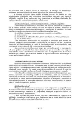 não-relacionada com o negócio básico da organização. A estratégia de diversificação
relacionada envolve a diversificação em um negócio que tem afinidade estratégica.
        A afinidade estratégica existe quando negócios diferente têm cadeias de valor
suficientemente relacionadas para proporcionar oportunidades importantes para transferir
habilidades e perícias de um negócio para outro ou combinar as atividades relacionadas dos
negócios separados em uma única operação e reduzir custos.

          Afinidade Estratégica, Economias de Oportunidade e Vantagem Competitiva
          Uma estratégia de diversificação relacionada tem atrativos consideráveis. Ela permite
que a empresa preserve alguma unidade em suas atividades do negócio, amadurece os
benefícios da vantagem competitiva relacionada com a transferência de habilidades ou custos
mais baixos e ainda pulveriza os riscos do investidor sobre uma base maior.
          As afinidades estratégicas oferecem vantagem competitiva potencial de :
          a) custos menores,
          b) transferência de habilidades chave, perícia tecnológica ou potência gerencial, ou
          c) uso da mesma marca.
          Uma transferência bem-sucedida de tecnologias e habilidades pode resultar em
vantagem competitiva no novo negócio. A diversificação em negócios em que a tecnologia,
instalações, atividades funcionais ou canais de distribuição possam ser compartilhados pode
proporcionar menores custos devido à economia de oportunidade.
          A economia de oportunidade existe sempre que a operação de dois ou mais negócios
sob uma gerência centralizada fica menos dispendiosa que a operação como negócios
independentes. Tanto a transferência de habilidades como o compartilhamento da atividade
possibilita que a empresa que diversificou obtenha, do negócio diversificado, mais lucro que se
tivesse operando separadamente.


         Afinidades Relacionadas com o Mercado.
         Quando a cadeia de valor de negócios diferentes se sobrepõem como se os produtos
fossem usados pelos mesmos clientes, distribuídos pelos mesmos canais de distribuições ou
comercializados e promovidos do mesmo modo, o negócio apresenta uma afinidade estratégica
relacionada com o mercado. Um grande número de oportunidades de economia de custo (ou
economias de oportunidade) resultam da afinidade estratégica relacionada com o mercado.
         Estas afinidades estratégicas relacionadas com o mercado normalmente permitem que a
empresa economize em marketing, vendas e na distribuição. Além das economias de
oportunidade, a afinidade relacionada com o mercado pode gerar oportunidades de transferência
de habilidades de vendas, habilidade promocionais, habilidades de propaganda e habilidades de
diferenciação do produto de um negócio para outro. Além disso, o nome de marca da empresa
pode ser transferido para outros produtos.

         Afinidade Operacional
         O negócio tem afinidade operacional quando existe um potencial de compartilhamento
de custos ou transferência de habilidades na aquisição de material, condução de P&D, domínio
de uma nova tecnologia, fabricação de componentes, montagem de produtos acabados, ou
desempenho de funções administrativas.
         Com a finalidade operacional, as mais importantes oportunidades de transferência de
habilidades normalmente relacionam-se com situações em que a perícia tecnológica ou de
fabricação em um negócio tem aplicações benéficas no outro.




                                            43 / 67
 