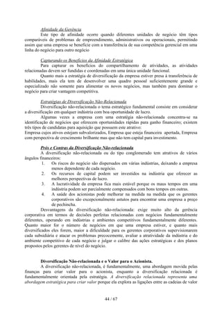 Afinidade da Gerência
         Este tipo de afinidade ocorre quando diferentes unidades de negócio têm tipos
comparáveis de problemas de empreendimento, administrativos ou operacionais, permitindo
assim que uma empresa se beneficie com a transferência de sua competência gerencial em uma
linha do negócio para outro negócio

         Capturando os Benefícios da Afinidade Estratégica
         Para capturar os benefícios do compartilhamento de atividades, as atividades
relacionadas devem ser fundidas e coordenadas em uma única unidade funcional.
         Quanto mais a estratégia de diversificação da empresa estiver presa à transferência de
habilidades, mais ela tem de desenvolver uma quadro pessoal suficientemente grande e
especializado não somente para alimentar os novos negócios, mas também para dominar o
negócio para criar vantagem competitiva.

          Estratégias de Diversificação Não-Relacionada
          Diversificação não-relacionada o tema estratégico fundamental consiste em considerar
a diversificação em qualquer indústria com boa oportunidade de lucro.
          Algumas vezes a empresa com uma estratégia não-relacionada concentra-se na
identificação de negócios que oferecem oportunidades rápidas para ganho financeiro; existem
três tipos de candidatas para aquisição que possuem este atrativo:
Empresa cujos ativos estejam subvalorizados, Empresa que esteja financeira apertada, Empresa
com perspectiva de crescimento brilhante mas que não tem capital para investimento.

         Prós e Contras da Diversificação Não-relacionada
         A diversificação não-relacionada ou do tipo conglomerado tem atrativos de vários
ângulos financeiros:
          1. Os riscos do negócio são dispersados em várias indústrias, deixando a empresa
               menos dependente de cada negócio.
          2. Os recursos de capital podem ser investidos na indústria que oferecer as
               melhores perspectivas de lucro.
          3. A lucratividade da empresa fica mais estável porque os maus tempos em uma
               indústria podem ser parcialmente compensados com bons tempos em outras.
          4. A saúde dos acionistas pode melhorar na medida na medida que os gerentes
               corporativos são excepcionalmente astutos para encontrar uma empresa a preço
               de pechincha.
         Desvantagens da diversificação não-relacionada: exige muito alto da gerência
corporativa em termos de decisões perfeitas relacionadas com negócios fundamentalmente
diferentes, operando em indústrias e ambientes competitivos fundamentalmente diferentes.
Quanto maior for o número de negócios em que uma empresa estiver, e quanto mais
diversificados eles forem, maior a dificuldade para os gerentes corporativos supervisionarem
cada subsidiária e atacar os problemas precocemente, avaliar a atratividade da indústria e do
ambiente competitivo de cada negócio e julgar o calibre das ações estratégicas e dos planos
propostos pelos gerentes de nível do negócio.


        Diversificação Não-relacionada e o Valor para o Acionista.
        A diversificação não-relacionada, é fundamentalmente, uma abordagem movida pelas
finanças para criar valor para o acionista, enquanto a diversificação relacionada é
fundamentalmente orientada pela estratégia. A diversificação relacionada representa uma
abordagem estratégica para criar valor porque ela explora as ligações entre as cadeias de valor


                                            44 / 67
 