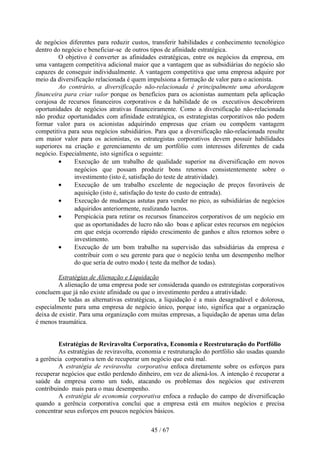 de negócios diferentes para reduzir custos, transferir habilidades e conhecimento tecnológico
dentro do negócio e beneficiar-se de outros tipos de afinidade estratégica.
         O objetivo é converter as afinidades estratégicas, entre os negócios da empresa, em
uma vantagem competitiva adicional maior que a vantagem que as subsidiárias do negócio são
capazes de conseguir individualmente. A vantagem competitiva que uma empresa adquire por
meio da diversificação relacionada é quem impulsiona a formação de valor para o acionista.
         Ao contrário, a diversificação não-relacionada é principalmente uma abordagem
financeira para criar valor porque os benefícios para os acionistas aumentam pela aplicação
corajosa de recursos financeiros corporativos e da habilidade de os executivos descobrirem
oportunidades de negócios atrativas financeiramente. Como a diversificação não-relacionada
não produz oportunidades com afinidade estratégica, os estrategistas corporativos não podem
formar valor para os acionistas adquirindo empresas que criam ou compõem vantagem
competitiva para seus negócios subsidiários. Para que a diversificação não-relacionada resulte
em maior valor para os acionistas, os estrategistas corporativos devem possuir habilidades
superiores na criação e gerenciamento de um portfólio com interesses diferentes de cada
negócio. Especialmente, isto significa o seguinte:
         •    Execução de um trabalho de qualidade superior na diversificação em novos
              negócios que possam produzir bons retornos consistentemente sobre o
              investimento (isto é, satisfação do teste de atratividade).
         •    Execução de um trabalho excelente de negociação de preços favoráveis de
              aquisição (isto é, satisfação do teste do custo de entrada).
         •    Execução de mudanças astutas para vender no pico, as subsidiárias de negócios
              adquiridos anteriormente, realizando lucros.
         •    Perspicácia para retirar os recursos financeiros corporativos de um negócio em
              que as oportunidades de lucro não são boas e aplicar estes recursos em negócios
              em que esteja ocorrendo rápido crescimento de ganhos e altos retornos sobre o
              investimento.
         •    Execução de um bom trabalho na supervisão das subsidiárias da empresa e
              contribuir com o seu gerente para que o negócio tenha um desempenho melhor
              do que seria de outro modo ( teste da melhor de todas).

         Estratégias de Alienação e Liquidação
         A alienação de uma empresa pode ser considerada quando os estrategistas corporativos
concluem que já não existe afinidade ou que o investimento perdeu a atratividade.
         De todas as alternativas estratégicas, a liquidação é a mais desagradável e dolorosa,
especialmente para uma empresa de negócio único, porque isto, significa que a organização
deixa de existir. Para uma organização com muitas empresas, a liquidação de apenas uma delas
é menos traumática.


         Estratégias de Reviravolta Corporativa, Economia e Reestruturação do Portfólio
         As estratégias de reviravolta, economia e restruturação do portfólio são usadas quando
a gerência corporativa tem de recuperar um negócio que está mal.
         A estratégia de reviravolta corporativa enfoca diretamente sobre os esforços para
recuperar negócios que estão perdendo dinheiro, em vez de aliená-los. A intenção é recuperar a
saúde da empresa como um todo, atacando os problemas dos negócios que estiverem
contribuindo mais para o mau desempenho.
         A estratégia de economia corporativa enfoca a redução do campo de diversificação
quando a gerência corporativa conclui que a empresa está em muitos negócios e precisa
concentrar seus esforços em poucos negócios básicos.

                                            45 / 67
 