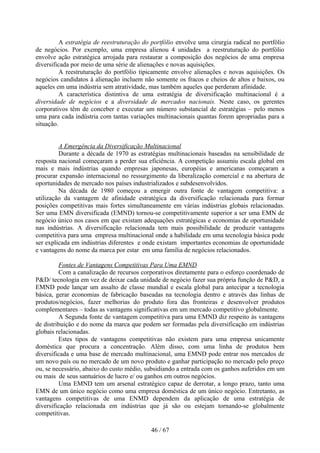 A estratégia de reestruturação do portfólio envolve uma cirurgia radical no portfólio
de negócios. Por exemplo, uma empresa alienou 4 unidades a reestruturação do portfólio
envolve ação estratégica arrojada para restaurar a composição dos negócios de uma empresa
diversificada por meio de uma série de alienações e novas aquisições.
          A reestruturação do portfólio tipicamente envolve alienações e novas aquisições. Os
negócios candidatos à alienação incluem não somente os fracos e cheios de altos e baixos, ou
aqueles em uma indústria sem atratividade, mas também aqueles que perderam afinidade.
          A característica distintiva de uma estratégia de diversificação multinacional é a
diversidade de negócios e a diversidade de mercados nacionais. Neste caso, os gerentes
corporativos têm de conceber e executar um número substancial de estratégias – pelo menos
uma para cada indústria com tantas variações multinacionais quantas forem apropriadas para a
situação.


         A Emergência da Diversificação Multinacional
         Durante a década de 1970 as estratégias multinacionais baseadas na sensibilidade de
resposta nacional começaram a perder sua eficiência. A competição assumiu escala global em
mais e mais indústrias quando empresas japonesas, européias e americanas começaram a
procurar expansão internacional no ressurgimento da liberalização comercial e na abertura de
oportunidades de mercado nos países industrializados e subdesenvolvidos.
         Na década de 1980 começou a emergir outra fonte de vantagem competitiva: a
utilização da vantagem de afinidade estratégica da diversificação relacionada para formar
posições competitivas mais fortes simultaneamente em várias indústrias globais relacionadas.
Ser uma EMN diversificada (EMND) tornou-se competitivamente superior a ser uma EMN de
negócio único nos casos em que existam adequações estratégicas e economias de oportunidade
nas indústrias. A diversificação relacionada tem mais possibilidade de produzir vantagens
competitiva para uma empresa multinacional onde a habilidade em uma tecnologia básica pode
ser explicada em indústrias diferentes e onde existam importantes economias de oportunidade
e vantagens do nome da marca por estar em uma família de negócios relacionados.

         Fontes de Vantagens Competitivas Para Uma EMND
         Com a canalização de recursos corporativos diretamente para o esforço coordenado de
P&D/ tecnologia em vez de deixar cada unidade de negócio fazer sua própria função de P&D, a
EMND pode lançar um assalto de classe mundial e escala global para antecipar a tecnologia
básica, gerar economias de fabricação baseadas na tecnologia dentro e através das linhas de
produtos/negócios, fazer melhorias do produto fora das fronteiras e desenvolver produtos
complementares – todas as vantagens significativas em um mercado competitivo globalmente.
         A Segunda fonte de vantagem competitiva para uma EMND diz respeito às vantagens
de distribuição e do nome da marca que podem ser formadas pela diversificação em indústrias
globais relacionadas.
         Estes tipos de vantagens competitivas não existem para uma empresa unicamente
doméstica que procura a concentração. Além disso, com uma linha de produtos bem
diversificada e uma base de mercado multinacional, uma EMND pode entrar nos mercados de
um novo país ou no mercado de um novo produto e ganhar participação no mercado pelo preço
ou, se necessário, abaixo do custo médio, subsidiando a entrada com os ganhos auferidos em um
ou mais de seus santuários de lucro e/ ou ganhos em outros negócios.
         Uma EMND tem um arsenal estratégico capaz de derrotar, a longo prazo, tanto uma
EMN de um único negócio como uma empresa doméstica de um único negócio. Entretanto, as
vantagens competitivas de uma ENMD dependem da aplicação de uma estratégia de
diversificação relacionada em indústrias que já são ou estejam tornando-se globalmente
competitivas.

                                            46 / 67
 