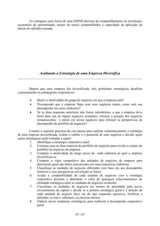 As vantagens mais fortes de uma EMND derivam do compartilhamento de tecnologia,
economias de oportunidade, nomes de marca compartilhados e capacidade de aplicação de
táticas de subsídio cruzada.




                Avaliando a Estratégia de uma Empresa Diversifica



        Depois que uma empresa for diversificada, três problemas estratégicos desafiam
continuamente os estrategistas corporativos:

         •    Qual é a atratividade do grupo de negócios em que a empresa está?
         •    Pressupondo que a empresa fique com seus negócios atuais, como será seu
              desempenho nos anos vindouros?
         •    Se as duas respostas anteriores não forem satisfatórias, o que a empresa deve
              fazer para sair de alguns negócios existentes, reforçar a posição dos negócios
              remanescentes e entrar em novos negócios para reforçar as perspectivas de
              desempenho do portfólio de negócios?

         Usamos o seguinte processo de oito passos para analisar sistematicamente a estratégia
de uma empresa diversificada, avaliar o calibre e o potencial de seus negócios e decidir quais
ações estratégicas serão tomadas a seguir:
          1. Identifique a estratégia corporativa atual.
          2. Construa uma ou duas matrizes do portfólio de negócios para revelar o caráter do
               portfólio de negócios da empresa.
          3. Compare a atratividade de longo prazo de cada indústria na qual a empresa
               diversificou-se
          4. Compare o vigor competitivo das unidades de negócios da empresa para
               determinar quais são fortes concorrentes em suas respectivas indústrias.
          5. Classifique as unidades de negócios diferentes com base em seu desempenho
               histórico e suas perspectivas em relação ao futuro.
          6. Avalie a compatibilidade de cada unidade de negócios com a estratégia
               corporativa presente e determine o valor de quaisquer relacionamentos de
               afinidade estratégica entre as unidades de negócios existentes.
          7. Classifique as unidades de negócios em termos de prioridade para novos
               investimentos de capital e decida se a postura estratégica geral e a direção de
               cada unidade de negócio deve ser do tipo expansão agressiva, fortificar e
               defender, revisar e substituir, ou encerrar/alienar.
          8. Elabore novas mudanças estratégicas para melhorar o desempenho corporativo
               geral.

                                           47 / 67
 