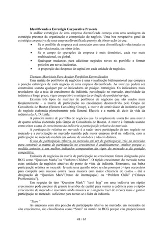 Identificando a Estratégia Corporativa Presente
         A análise estratégica de uma empresa diversificada começa com uma sondagem da
estratégia presente da organização e composição do negócio. Uma boa perspectiva geral da
estratégia corporativa de uma empresa diversificada provém da observação de que:
          •    Se o portfólio da empresa está associado com uma diversificação relacionada ou
               não-relacionada, ou misto delas.
          •    Se o campo de operações da empresa é mais doméstico, cada vez mais
               multinacional, ou global.
          •    Quaisquer mudanças para adicionar negócios novos no portfolio e formar
               posições em novas indústrias.
          •    A proporção das despesas de capital em cada unidade de negócios.

         Técnicas Matriciais Para Avaliar Portfolios Diversificados
         Uma matriz do portfóolio de negócios é uma visualização bidimensional que compara
a posição estratégica de cada negócio de uma empresa diversificada. As matrizes podem ser
construídas usando qualquer par de indicadores de posição estratégica. Os indicadores mais
reveladores são a taxa de crescimento da indústria, participação no mercado, atratividade da
indústria a longo prazo, vigor competitivo e estágio da evolução do produto/serviço.
         Existem três tipos de matrizes de portfóolio de negócios que são usados mais
freqüentemente – a matriz de participação no crescimento desenvolvida pelo Grupo de
Consultoria de Boston (Boston Consulting Group), a matriz de atratividade da indústria-vigor
do negócio elaborada pioneiramente pela General Electric e a matriz do ciclo de vida da
indústria da A. D. Little.
         A primeira matriz de portfólio de negócios que foi amplamente usada foi uma matriz
de quatro células elaborada pelo Grupo de Consultoria de Boston. A matriz é formada usando
como eixos a taxa de crescimento da indústria a participação relativa do mercado.
         A participação relativa no mercado é a razão entre participação de um negócio no
mercado e a participação no mercado mantida pela maior empresa rival na indústria, com a
participação no mercado medida em volume de unidades e não em dólares.
         O uso da participação relativa no mercado em vez de participação real no mercado
para construir a matriz de participação no crescimento é analiticamente melhor porque a
medida anterior é um melhor indicador comparativo do vigor do mercado e da posição
competitiva.
         Unidades de negócios da matriz de participação no crescimento foram designadas pelo
BCG como “Question Marks”ou “Problem Children”. O rápido crescimento do mercado torna
estas unidades de negócios atrativas do ponto de vista da indústria. Entretanto, sua baixa
participação relativa no mercado levanta uma questão sobre se elas possuem o vigor necessário
para competir com sucesso contra rivais maiores com maior eficiência de custos – daí a
designação de “Question Mark”(Ponto de interrogação) ou “Problem Child” (“Criança
Problemática”).
         Um negócio do tipo “Question Mark”/ “cash hog” em uma indústria em rápido
crescimento pode precisar de grande inversões de capital para manter a cadência com o rápido
crescimento do mercado e inversões ainda maiores se o negócio tiver de crescer mais e ganhar
participação no mercado suficiente para tornar-se o líder da indústria.

         “Stars”
         As empresas com alta posição de participação relativa no mercado, em mercados de
alto crescimento, são classificadas como “Stars” na matriz do BCG porque elas proporcionam


                                           48 / 67
 