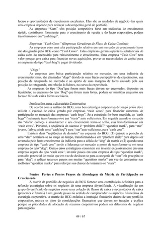lucros e oportunidades de crescimento excelentes. Elas são as unidades de negócio das quais
uma empresa depende para reforçar o desempenho geral do portfólio.
         As empresas “Stars” têm posição competitiva forte em indústrias de crescimento
rápido, contribuem fortemente para o crescimento da receita e do lucro corporativo, podem
transformar-se em “cash hogs”.

         Empresas “Cash Cows” (Empresas Geradoras de Fluxo de Caixa Contínuo
         As empresas com uma alta participação relativa em um mercado de crescimento lento
são designadas pelo BCG como “Cash Cows”. Estas empresas geram superávits substanciais de
caixa além do necessário para reinvestimento e crescimento. Uma empresa “Cash Cow” tem
valor porque gera caixa para financiar novas aquisições, prover as necessidades de capital para
as empresas do tipo “cash hog”e pagar dividendo.

          “Dogs”
          As empresas com baixa participação relativa no mercado, em uma indústria de
crescimento lento, são chamadas “dogs” devido às suas fracas perspectivas de crescimento, sua
posição de retaguarda no mercado e ao aperto de suas margens de lucro causado pela sua
posição de retaguarda, em relação às líderes, na curva da experiência.
        As empresas do tipo ‘Dog”que forem mais fracas devem ser encerradas, dispostas ou
liquidadas; as empresas do tipo ‘Dog” que forem mais fortes, podem ser mantidas enquanto seu
lucro e fluxo de caixa forem aceitáveis.

         Implicações para a Estratégia Corporativa
         De acordo com a análise do BCG, uma boa estratégia corporativa de longo prazo deve
utilizar o excesso de caixa gerado por empresas “cash cows” para financiar aumentos de
participação no mercado das empresas “cash hogs”. Se a estratégia for bem sucedida, as “cash
hogs” finalmente transformaram-se em “starts” auto suficientes. Em seguida quando o mercado
das “starts” começa a amadurecer e seu crescimento torna-se lento, elas transformam-se em
“cash cows”. Portanto, a seqüência do sucesso é “problem child”/ “question mark”, para “star”
jovem, (talvez ainda uma “cash hog”) para “star”auto suficiente, para “cash cow”.
        Existem duas “seqüências de desastre” no esquema do BCG: (1) quando a posição de
uma “star” deteriora-se ao longo do tempo, transformando-a em “problem child” para depois ser
arrastada pelo lento crescimento da indústria para a célula de “dog” da matriz e (2) quando uma
empresa do tipo “cash cow” perde a liderança co mercado a ponto de transformar-se em uma
empresa do tipo “dog”. Outros erros estratégicos consistem em investir excessivamente em uma
empresa segura do tipo “cash cow’; investir pouco em uma empresa do tipo “question mark”,
com alto potencial de modo que em vez de deslocar-se para a categoria de “star” ela precipita-se
para “dog”; e aplicar recursos parcos em muitas “questions marks” em vez de concentrar nas
melhores “question marks” para reforçar sua chance de tornarem-se “stars”.


         Pontos Fortes e Pontos Fracos da Abordagem da Matriz de Participação no
Crescimento
         A matriz de portfólio de negócios do BCG fornece uma contribuição definitiva para a
reflexão estratégica sobre os negócios de uma empresa diversificada. A visualização de um
grupo diversificado de negócios como uma coleção de fluxos de caixa e necessidades de caixa
(presentes e futuras) é um grande passo no sentido de compreender os aspectos financeiros da
estratégia corporativa. A matriz do BCG enfatiza a interação financeira dentro de um portfólio
corporativo, mostra os tipos de considerações financeiras que devem ser tratadas e explica
porque as prioridades de alocação de recursos corporativos podem ser diferentes de negócio
para negócio.

                                            49 / 67
 