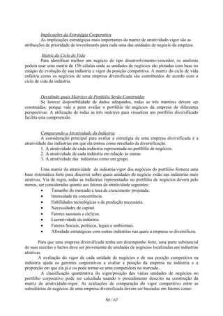 Implicações da Estratégia Corporativa
         As implicações estratégicas mais importantes da matriz de atratividade-vigor são as
atribuições de prioridade de investimento para cada uma das unidades de negócio da empresa.

          Matriz do Ciclo de Vida
         Para identificar melhor um negócio do tipo desenvolvimento-vencedor, os analistas
podem usar uma matriz de 15b células onde as unidades de negócios são plotadas com base no
estágio de evolução de sua indústria e vigor da posição competitiva. A matriz do ciclo de vida
enfatiza como os negócios de uma empresa diversificada são contribuídos de acordo com o
ciclo de vida da indústria.


          Decidindo quais Matrizes de Portfólio Serão Construídas
          Se houver disponibilidade de dados adequados, todas as três matrizes devem ser
construídas, porque vale a pena avaliar o portfólio de negócios da empresa de diferentes
perspectivas. A utilização de todas as três matrizes para visualizar um portfólio diversificado
facilita esta compreensão.


          Comparando a Atratividade da Indústria
          A consideração principal para avaliar a estratégia de uma empresa diversificada é a
atratividade das indústrias em que ela entrou como resultado da diversificação.
          1. A atratividade de cada indústria representada no portfólio de negócios.
          2. A atratividade de cada indústria em relação às outras
          3. A atratividade das indústrias como um grupo.

          Uma matriz da atratividade da indústria/vigor dos negócios do portfólio fornece uma
base sistemática forte para discernir sobre quais unidades de negócio estão nas indústrias mais
atrativas. Via de regra, todas as indústrias representadas no portfólio de negócios devem pelo
menos, ser consideradas quanto aos fatores de atratividade seguintes:
          •    Tamanho do mercado e taxa de crescimento projetada.
          •    Intensidade da concorrência.
          •    Habilidades tecnológicas e de produção necessária.
          •    Necessidades de capital.
          •    Fatores sazonais e cíclicos.
          •    Lucratividade da indústria.
          •    Fatores Sociais, políticos, legais e ambientais.
          •    Afinidade estratégicas com outras indústrias nas quais a empresa se diversificou.

        Para que uma empresa diversificada tenha um desempenho forte, uma parte substancial
de suas receitas e lucros deve ser proveniente de unidades de negócios localizadas em indústrias
atrativas.
        A avaliação do vigor de cada unidade de negócios e de sua posição competitiva na
indústria ajuda os gerentes corporativos a avaliar a posição da empresa na indústria e a
proporção em que ela já é ou pode tornar-se uma competidora no mercado.
          A classificação quantitativa do vigor/posição das várias unidades de negócios no
portfólio corporativo pode ser calculada usando o procedimento descrito na construção da
matriz de atratividade-vigor. As avaliações de comparação do vigor competitivo entre as
subsidiárias de negócios de uma empresa diversificada devem ser baseadas em fatores como:

                                            50 / 67
 