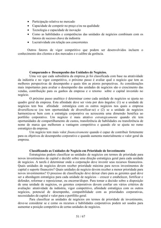 •   Participação relativa no mercado
       •   Capacidade de competir no preço e/ou na qualidade
       •   Tecnologia e capacidade de inovação
       •   Como as habilidades e competências das unidades de negócios combinam com os
           fatores de sucesso chave da indústria
       •   Lucratividade em relação aos concorrentes

      Outros fatores de vigor competitivo que podem ser desenvolvidos incluem o
conhecimento dos clientes e dos mercados e o calibre da gerência.




         Comparando o Desempenho das Unidades de Negócios.
         Uma vez que cada subsidiária da empresa já foi classificada com base na atratividade
da indústria e no vigor competitivo, o próximo passo é avaliar qual o negócio que tem as
melhores perspectivas de desempenho e quais têm as piores perspectivas. As considerações
mais importantes para avaliar o desempenho das unidades de negócios são o crescimento das
vendas, contribuição para os ganhos da empresa e o retorno sobre o capital investido no
negócio.
         O próximo passo analítico é determinar como cada unidade de negócios se ajusta no
quadro geral da empresa. Esta afinidade deve ser vista por dois ângulos: (1) se a unidade de
negócios tem boa afinidade estratégica com os outros negócios nos quais a empresa
diversificou-se (ou tem oportunidade de diversificar-se) e (2) se a unidade de negócios
harmoniza-se bem com a estratégia corporativa ou acrescenta uma dimensão benéfica ao
portfólio corporativo. Um negócio é mais atrativo estrategicamente quando ele tem
oportunidades de compartilhamento de custos, transferência de habilidades ou transferência de
nome de marca que melhoram a vantagem competitiva e quando ele se ajusta no rumo
estratégico da empresa.
         Um negócio tem mais valor financeiramente quando é capaz de contribuir fortemente
para os objetivos de desempenho corporativo e quando aumenta materialmente o valor geral da
empresa.


          Classificando as Unidades de Negócio em Prioridade de Investimento
          Estrategistas podem classificar as unidades de negócios em termos de prioridade para
novos investimentos de capital e decidir sobre uma direção estratégica geral para cada unidade
de negócios. A tarefa é determinar onde a corporação deve investir seus recursos financeiros.
Quais unidades de negócios devem receber prioridade máxima para novos investimentos de
capital e suporte financeiro? Quais unidades de negócio devem receber a menor prioridade para
novos investimentos? O processo de classificação deve deixar claro para as gerentes qual deve
ser a abordagem estratégica para cada unidade de negócios – crescer e estabelecer, fortificar e
defender, reformar e reposicionar, ou encerrar/dispor. Para tomar a decisão sobre a disposição
de uma unidade de negócios, os gerentes corporativos devem confiar em vários critérios de
avaliação: atratividade da indústria, vigor competitivo, afinidade estratégica com os outros
negócios, potencial de desempenho, compatibilidade com as prioridades corporativas,
necessidades de capital e valor para o portfólio geral.
          Para classificar as unidades de negócios em termos de prioridade de investimento,
deve-se considerar se e como os recursos e habilidades corporativos podem ser usados para
aumentar a posição competitiva de certas unidades de negócios.

                                            51 / 67
 