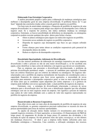 Elaborando Uma Estratégia Corporativa.
         A análise precedente prepara o palco para a elaboração de mudanças estratégicas para
melhorar o desempenho geral de uma empresa diversificada. O problema básico de “o que
fazer” depende das conclusões tiradas sobre a mescla geral de negócios no portfólio.
         Um bom teste da atratividade estratégica e financeira do portfólio de negócios de uma
empresa diversificada é se a empresa pode atingir seus objetivos de desempenho com a linha de
negócio atual. Se a resposta for positiva, não indica nenhuma mudança na estratégia
corporativa. Entretanto, se houver possibilidade de deficiência no desempenho, os estrategistas
corporativos podem executar qualquer das ações abaixo para fechar a lacuna.
         •    Altere os planos estratégicos para alguns (ou todos) dos negócios no portfólio.
         •    Acrescente novas unidades de negócio no portfólio corporativo.
         •     Disponha de negócios cujo desempenho seja fraco ou que estejam sofrendo
               perdas.
         •     Forme alianças para tentar alterar as condições responsáveis pelo potencial de
               desempenho abaixo da média.
         •     Reduza os objetivos de desempenho corporativo.


         Descobrindo Oportunidades Adicionais de Diversificação
         Um dos maiores problemas da elaboração de estratégia corporativa em uma empresa
diversificada é sobre a procura ou não de uma maior diversificação e, se for escolhida esta
opção, como identificar os tipos certos de indústrias e de negócios que devem ser considerados.
         Para as empresas que procuram a diversificação não-relacionada, o problema da
próxima diversificação permanece amplo – a procura de candidatas para aquisição é baseada
mais em critérios financeiros que em critérios da indústria ou estratégicos. Os negócios não-
relacionados com o portfólio da empresa normalmente são baseados em considerações como a
capacidade financeira da empresa para fazer novas aquisições, a necessidade de novas
aquisições para aumentar o desempenho corporativo geral, se uma ou mais aquisições devem
ser feitas antes que as candidatas sejam adquiridas por outras empresas e se a gerência da
empresa pode trabalhar com novas aquisições dado o atual portfólio de negócios da empresa.
         Entretanto, com a estratégia de diversificação relacionada, a procura de novas
indústrias para a diversificação deve ser feita com a identificação daqueles que têm afinidade
estratégica com um ou mais negócios atuais da empresa. Isto significa a procura de indústria
cuja cadeia de valor tenha afinidade com a cadeia de valor dos negócios representados no
portfólio de negócios da empresa.


         Desenvolvendo os Recursos Corporativos
         Para obter níveis cada vez mais altos de desempenho do portfólio de negócios de uma
empresa diversificada, os gerentes corporativos precisam redirecionar os recursos de áreas de
poucas oportunidades para áreas de maiores oportunidades.
         As opções de alocação destes fundos incluem (1) investimentos para reforçar ou
expandir negócios existentes, (2) fazer aquisições, se necessárias, (3) financiamento de P&D de
longo prazo, (4) pagamento de dívidas de longo prazo (5) aumento dos dividendos e (6)
recompra de ações da empresa. Os três primeiros itens são ações estratégicas; os três últimos
são mudanças financeiras. O ideal é que a empresa tenha fundos suficientes para suas
finalidades estratégicas e financeiras. Caso contrário, a utilização estratégica dos recursos



                                            52 / 67
 