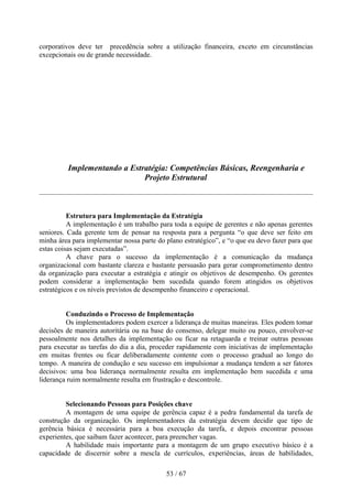 corporativos deve ter precedência sobre a utilização financeira, exceto em circunstâncias
excepcionais ou de grande necessidade.




         Implementando a Estratégia: Competências Básicas, Reengenharia e
                             Projeto Estrutural



          Estrutura para Implementação da Estratégia
          A implementação é um trabalho para toda a equipe de gerentes e não apenas gerentes
seniores. Cada gerente tem de pensar na resposta para a pergunta “o que deve ser feito em
minha área para implementar nossa parte do plano estratégico”, e “o que eu devo fazer para que
estas coisas sejam executadas”.
          A chave para o sucesso da implementação é a comunicação da mudança
organizacional com bastante clareza e bastante persuasão para gerar comprometimento dentro
da organização para executar a estratégia e atingir os objetivos de desempenho. Os gerentes
podem considerar a implementação bem sucedida quando forem atingidos os objetivos
estratégicos e os níveis previstos de desempenho financeiro e operacional.


         Conduzindo o Processo de Implementação
         Os implementadores podem exercer a liderança de muitas maneiras. Eles podem tomar
decisões de maneira autoritária ou na base do consenso, delegar muito ou pouco, envolver-se
pessoalmente nos detalhes da implementação ou ficar na retaguarda e treinar outras pessoas
para executar as tarefas do dia a dia, proceder rapidamente com iniciativas de implementação
em muitas frentes ou ficar deliberadamente contente com o processo gradual ao longo do
tempo. A maneira de condução e seu sucesso em impulsionar a mudança tendem a ser fatores
decisivos: uma boa liderança normalmente resulta em implementação bem sucedida e uma
liderança ruim normalmente resulta em frustração e descontrole.


         Selecionando Pessoas para Posições chave
         A montagem de uma equipe de gerência capaz é a pedra fundamental da tarefa de
construção da organização. Os implementadores da estratégia devem decidir que tipo de
gerência básica é necessária para a boa execução da tarefa, e depois encontrar pessoas
experientes, que saibam fazer acontecer, para preencher vagas.
         A habilidade mais importante para a montagem de um grupo executivo básico é a
capacidade de discernir sobre a mescla de currículos, experiências, áreas de habilidades,

                                           53 / 67
 