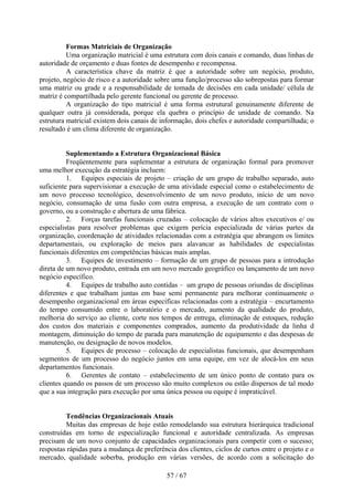 Formas Matriciais de Organização
          Uma organização matricial é uma estrutura com dois canais e comando, duas linhas de
autoridade de orçamento e duas fontes de desempenho e recompensa.
          A característica chave da matriz é que a autoridade sobre um negócio, produto,
projeto, negócio de risco e a autoridade sobre uma função/processo são sobrepostas para formar
uma matriz ou grade e a responsabilidade de tomada de decisões em cada unidade/ célula de
matriz é compartilhada pelo gerente funcional ou gerente de processo.
          A organização do tipo matricial é uma forma estrutural genuinamente diferente de
qualquer outra já considerada, porque ela quebra o princípio de unidade de comando. Na
estrutura matricial existem dois canais de informação, dois chefes e autoridade compartilhada; o
resultado é um clima diferente de organização.


          Suplementando a Estrutura Organizacional Básica
          Freqüentemente para suplementar a estrutura de organização formal para promover
uma melhor execução da estratégia incluem:
          1. Equipes especiais de projeto – criação de um grupo de trabalho separado, auto
suficiente para supervisionar a execução de uma atividade especial como o estabelecimento de
um novo processo tecnológico, desenvolvimento de um novo produto, início de um novo
negócio, consumação de uma fusão com outra empresa, a execução de um contrato com o
governo, ou a construção e abertura de uma fábrica.
          2. Forças tarefas funcionais cruzadas – colocação de vários altos executivos e/ ou
especialistas para resolver problemas que exigem perícia especializada de várias partes da
organização, coordenação de atividades relacionadas com a estratégia que abrangem os limites
departamentais, ou exploração de meios para alavancar as habilidades de especialistas
funcionais diferentes em competências básicas mais amplas.
          3. Equipes de investimento – formação de um grupo de pessoas para a introdução
direta de um novo produto, entrada em um novo mercado geográfico ou lançamento de um novo
negócio específico.
          4. Equipes de trabalho auto contidas – um grupo de pessoas oriundas de disciplinas
diferentes e que trabalham juntas em base semi permanente para melhorar continuamente o
desempenho organizacional em áreas específicas relacionadas com a estratégia – encurtamento
do tempo consumido entre o laboratório e o mercado, aumento da qualidade do produto,
melhoria do serviço ao cliente, corte nos tempos de entrega, eliminação de estoques, redução
dos custos dos materiais e componentes comprados, aumento da produtividade da linha d
montagem, diminuição do tempo de parada para manutenção de equipamento e das despesas de
manutenção, ou designação de novos modelos.
          5. Equipes de processo – colocação de especialistas funcionais, que desempenham
segmentos de um processo do negócio juntos em uma equipe, em vez de alocá-los em seus
departamentos funcionais.
          6. Gerentes de contato – estabelecimento de um único ponto de contato para os
clientes quando os passos de um processo são muito complexos ou estão dispersos de tal modo
que a sua integração para execução por uma única pessoa ou equipe é impraticável.


         Tendências Organizacionais Atuais
         Muitas das empresas de hoje estão remodelando sua estrutura hierárquica tradicional
construídas em torno de especialização funcional e autoridade centralizada. As empresas
precisam de um novo conjunto de capacidades organizacionais para competir com o sucesso;
respostas rápidas para a mudança de preferência dos clientes, ciclos de curtos entre o projeto e o
mercado, qualidade soberba, produção em várias versões, de acordo com a solicitação do

                                             57 / 67
 