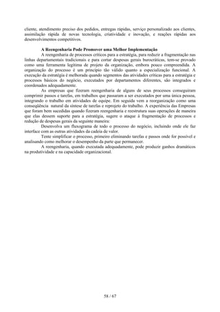 cliente, atendimento preciso dos pedidos, entregas rápidas, serviço personalizado aos clientes,
assimilação rápida de novas tecnologia, criatividade e inovação, e reações rápidas aos
desenvolvimentos competitivos.

          A Reengenharia Pode Promover uma Melhor Implementação
          A reengenharia de processos críticos para a estratégia, para reduzir a fragmentação nas
linhas departamentais tradicionais e para cortar despesas gerais burocráticas, tem-se provado
como uma ferramenta legítima de projeto da organização, embora pouco compreendida. A
organização do processo é um princípio tão válido quanto a especialização funcional. A
execução da estratégia é melhorada quando segmentos das atividades críticas para a estratégia e
processos básicos do negócio, executados por departamentos diferentes, são integrados e
coordenados adequadamente.
          As empresas que fizeram reengenharia de alguns de seus processos conseguiram
comprimir passos e tarefas, em trabalhos que passaram a ser executados por uma única pessoa,
integrando o trabalho em atividades de equipe. Em seguida vem a reorganização como uma
conseqüência natural da síntese de tarefas e reprojeto do trabalho. A experiência das Empresas
que foram bem sucedidas quando fizeram reengenharia e reestrutura suas operações de maneira
que elas dessem suporte para a estratégia, sugere o ataque à fragmentação de processos e
redução de despesas gerais da seguinte maneira:
          Desenvolva um fluxograma de todo o processo do negócio, incluindo onde ele faz
interface com as outras atividades da cadeia de valor.
          Tente simplificar o processo, primeiro eliminando tarefas e passos onde for possível e
analisando como melhorar o desempenho da parte que permanecer.
          A reengenharia, quando executada adequadamente, pode produzir ganhos dramáticos
na produtividade e na capacidade organizacional.




                                             58 / 67
 