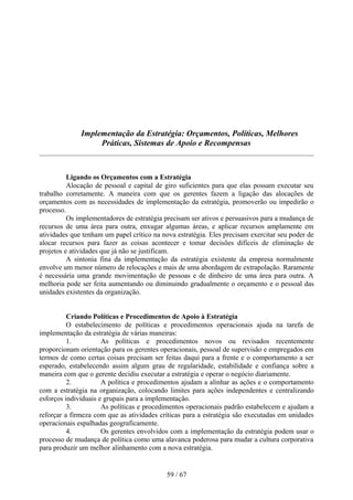 Implementação da Estratégia: Orçamentos, Políticas, Melhores
                   Práticas, Sistemas de Apoio e Recompensas



          Ligando os Orçamentos com a Estratégia
          Alocação de pessoal e capital de giro suficientes para que elas possam executar seu
trabalho corretamente. A maneira com que os gerentes fazem a ligação das alocações de
orçamentos com as necessidades de implementação da estratégia, promoverão ou impedirão o
processo.
          Os implementadores de estratégia precisam ser ativos e persuasivos para a mudança de
recursos de uma área para outra, enxugar algumas áreas, e aplicar recursos amplamente em
atividades que tenham um papel crítico na nova estratégia. Eles precisam exercitar seu poder de
alocar recursos para fazer as coisas acontecer e tomar decisões difíceis de eliminação de
projetos e atividades que já não se justificam.
          A sintonia fina da implementação da estratégia existente da empresa normalmente
envolve um menor número de relocações e mais de uma abordagem de extrapolação. Raramente
é necessária uma grande movimentação de pessoas e de dinheiro de uma área para outra. A
melhoria pode ser feita aumentando ou diminuindo gradualmente o orçamento e o pessoal das
unidades existentes da organização.


          Criando Políticas e Procedimentos de Apoio à Estratégia
          O estabelecimento de políticas e procedimentos operacionais ajuda na tarefa de
implementação da estratégia de várias maneiras:
          1.          As políticas e procedimentos novos ou revisados recentemente
proporcionam orientação para os gerentes operacionais, pessoal de supervisão e empregados em
termos de como certas coisas precisam ser feitas daqui para a frente e o comportamento a ser
esperado, estabelecendo assim algum grau de regularidade, estabilidade e confiança sobre a
maneira com que o gerente decidiu executar a estratégia e operar o negócio diariamente.
          2.          A política e procedimentos ajudam a alinhar as ações e o comportamento
com a estratégia na organização, colocando limites para ações independentes e centralizando
esforços individuais e grupais para a implementação.
          3.          As políticas e procedimentos operacionais padrão estabelecem e ajudam a
reforçar a firmeza com que as atividades críticas para a estratégia são executadas em unidades
operacionais espalhadas geograficamente.
          4.          Os gerentes envolvidos com a implementação da estratégia podem usar o
processo de mudança de política como uma alavanca poderosa para mudar a cultura corporativa
para produzir um melhor alinhamento com a nova estratégia.


                                            59 / 67
 