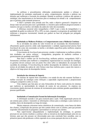 As políticas e procedimentos elaboradas prudentemente ajudam a reforçar a
implementação da estratégia canalizando as ações, comportamento, decisões e práticas nas
direções que melhoram a execução da estratégia. Quando as políticas e práticas não apoiam a
estratégia, elas transformam-se em barreiras para as mudanças de atitude e de comportamento
que os gerentes estão tentando promover.
          A GQT é portanto uma jornada sem fim, onde o objetivo gerencial é despertar um
desejo inato nas pessoas para usar a genialidade e a iniciativa para melhorar progressivamente a
maneira com que as tarefas e atividades da cadeia de valor são executadas.
          A diferença essencial entre reengenharia e GQT é que a meta da reengenharia é a
qualidade de ganho na ordem de 30% a 50% ou mais, enquanto os programas de qualidade total
enfatizam o progresso incremental, lutando por ganhos na base de polegada por polegada,
infinitamente.


         Instituindo as Melhores Práticas e o Comportamento com a Melhoria Contínua
         Se as atividades da cadeia de valor tiverem de ser executadas tão eficientemente e
eficazmente quanto possível, então cada departamento e unidade organizacional precisa fazer
benchmark de como são executadas as tarefas e atividades específicas pelas melhores empresa
da indústria ou do mundo.
         O movimento de benchmark para procurar, estudar e implementar as melhores práticas
tem resultados em outros esforços – reengenharia, programas de melhoria contínua e
gerenciamento da qualidade total GQT.
         Para fazer o melhor uso de benchmarking, melhores práticas, reengenharia, GQT e
ferramentas correlatas para melhorar a competência organizacional na execução da estratégia,
os gerentes devem começar com um ponto fixo claro sobre os indicadores da execução bem
sucedidas da estratégia. O benchmarking do melhor desempenho da indústria e do mundo em
termos de atividades da cadeia de valor fornece uma base realística para o ajuste dos marcos e
objetivos de longo prazo do desempenho interno.


         Instalação dos sistemas de Suporte
         Os sistemas de suporte bem concebidos e no estado da arte não somente facilitam a
melhor execução da estratégia como reforçam a capacidade organizacional e proporcionam
vantagens competitiva sobre os rivais.
         Uma empresa que luta para ser uma fornecedora de baixo custo precisa de sistemas
que explorem as oportunidades de redução de custos de seu processo. As empresa em
crescimento rápido precisam de sistemas de recrutamento para contratar grandes quantidades de
pessoas qualificadas.


         Instituindo a Comunicação Formal da Informação Estratégica
         A informação acurada é um guia essencial para a ação. Toda organização precisa de
um sistema para coletar e transmitir as informações críticas para a estratégia e para rastrear as
medidas chave de desempenho ao longo do tempo.
         Muitas empresas colocaram meios eletrônicos de comunicação, como banco de dados
dos clientes, à disposição das pessoas que têm contato direto com os clientes, para que possam
responder eficientemente às perguntas e personalizar os serviços aos clientes.
         Para supervisionar adequadamente a implementação da estratégia, os gerentes
precisam ter um retorno imediato e contínuo sobre as iniciativas da implementação antes de seu
término, para que eles possam ser direcionadas para uma conclusão bem sucedida, caso os
primeiros passos não produzam o efeito esperado ou as coisas pareçam desviar-se do curso.

                                             60 / 67
 