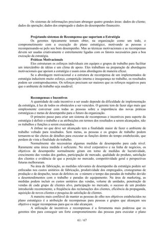 Os sistemas de informações precisam abranger quatro grandes áreas: dados do cliente;
dados da operação; dados dos empregado e dados do desempenho financeiro.


          Projetando sistemas de Recompensa que suportam a Estratégia
          Os gerentes tipicamente tentam obter, na organização como um todo, o
comprometimento com a execução do plano estratégico, motivando as pessoas e
recompensando-se pelo seu bom desempenho. Mas as técnicas motivacionais e as recompensas
devem ser usadas criativamente e estreitamente ligadas com os fatores necessários para a boa
execução da estratégia.
          Práticas Motivacionais
          Eles estruturam os esforços individuais em equipes e grupos de trabalho para facilitar
um intercâmbio de idéias e um clima de apoio. Eles trabalham na preparação de abordagens
motivacionais que apoiam a estratégia e usam estas abordagens de maneira eficaz.
          Se a abordagem motivacional e a estrutura de recompensa de um implementados de
estratégia induzirem muito esforço, competição interna e insegurança no trabalho, os resultados
podem ser contraproducentes. Os reforços precisam ser maiores que os reforços negativos para
que o ambiente de trabalho seja saudável.


          Recompensas e Incentivos
          A quantidade de cada incentivo a ser usado depende da dificuldade de implementação
da estratégia, à luz de todos os obstáculos a ser vencidos. O gerente tem de fazer algo mais que
simplesmente conversar com todas as pessoas sobre a importância das novas práticas
estratégicas e metas de desempenho para o futuro da organização.
          O primeiro passo para criar um sistema de recompensas e incentivos para suporte da
estratégia é definir o trabalho e as atribuições em termos dos resultados a serem alcançados, não
os trabalhos e funções a serem executados.
          A ênfase no que deve ser alcançado tem a finalidade maior de fazer o ambiente de
trabalho voltado para resultados. Sem metas, as pessoas e os grupos de trabalho podem
tornarem-se tão cheios de detalhes para executar as funções dentro do tempo estabelecido, que
perdem de vista a finalidade do trabalho.
          Normalmente são necessárias algumas medidas de desempenho para cada nível.
Raramente uma única medida é suficiente. No nível corporativo e na linha de negócios, os
objetivos de desempenho normalmente giram em torno de medidas de lucratividade,
crescimento das vendas dos ganhos, participação de mercado, qualidade do produto, satisfação
dos clientes e evidência de que a posição no mercado, competitividade geral e perspectivas
futuras melhoraram.
          Na área de fabricação, as medidas relevantes de desempenho da estratégia podem ser
enfocadas nos custos unitários de fabricação, produtividade dos empregados, cronogramas de
produção e de despacho, taxas de defeitos ou o número e tempo das paradas do trabalho devido
a desentendimentos com o trabalho e paradas do equipamento. Na área de marketing, as
medidas podem incluir os custos unitários das vendas, volume de unidades, penetração de
vendas de cada grupo de clientes alvo, participação no mercado, o sucesso de um produto
introduzido recentemente, a freqüência das reclamações dos clientes, eficiência da propaganda,
aquisição de novos clientes e pesquisa de satisfação de clientes.
          A maneira mais confiável de manter as pessoas de olho nos objetivos estabelecidos no
plano estratégico é a atribuição de recompensas para pessoas e grupos que alcançam seu
objetivo e negar recompensas para que os não alcançam.
          A utilização de incentivos e recompensas é a ferramenta mais poderosa que os
gerentes têm para conseguir um forte comprometimento das pessoas para executar o plano

                                             61 / 67
 