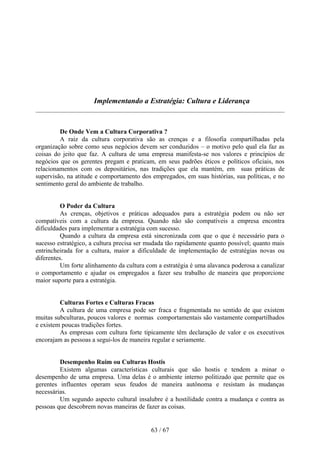 Implementando a Estratégia: Cultura e Liderança



         De Onde Vem a Cultura Corporativa ?
         A raiz da cultura corporativa são as crenças e a filosofia compartilhadas pela
organização sobre como seus negócios devem ser conduzidos – o motivo pelo qual ela faz as
coisas do jeito que faz. A cultura de uma empresa manifesta-se nos valores e princípios de
negócios que os gerentes pregam e praticam, em seus padrões éticos e políticos oficiais, nos
relacionamentos com os depositários, nas tradições que ela mantém, em suas práticas de
supervisão, na atitude e comportamento dos empregados, em suas histórias, sua políticas, e no
sentimento geral do ambiente de trabalho.


          O Poder da Cultura
          As crenças, objetivos e práticas adequados para a estratégia podem ou não ser
compatíveis com a cultura da empresa. Quando não são compatíveis a empresa encontra
dificuldades para implementar a estratégia com sucesso.
          Quando a cultura da empresa está sincronizada com que o que é necessário para o
sucesso estratégico, a cultura precisa ser mudada tão rapidamente quanto possível; quanto mais
entrincheirada for a cultura, maior a dificuldade de implementação de estratégias novas ou
diferentes.
          Um forte alinhamento da cultura com a estratégia é uma alavanca poderosa a canalizar
o comportamento e ajudar os empregados a fazer seu trabalho de maneira que proporcione
maior suporte para a estratégia.


         Culturas Fortes e Culturas Fracas
         A cultura de uma empresa pode ser fraca e fragmentada no sentido de que existem
muitas subculturas, poucos valores e normas comportamentais são vastamente compartilhados
e existem poucas tradições fortes.
         As empresas com cultura forte tipicamente têm declaração de valor e os executivos
encorajam as pessoas a segui-los de maneira regular e seriamente.


         Desempenho Ruim ou Culturas Hostis
         Existem algumas características culturais que são hostis e tendem a minar o
desempenho de uma empresa. Uma delas é o ambiente interno politizado que permite que os
gerentes influentes operam seus feudos de maneira autônoma e resistam às mudanças
necessárias.
         Um segundo aspecto cultural insalubre é a hostilidade contra a mudança e contra as
pessoas que descobrem novas maneiras de fazer as coisas.


                                           63 / 67
 