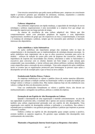 Uma terceira característica que pode causar problemas para empresas em crescimento
rápido é promover gerentes que entendem de estruturas, sistemas, orçamentos e controles
melhor que visão, estratégias, inspiração e formação de cultura.


          Culturas Adaptativas
          Nos ambientes empresariais em rápida mudança, a capacidade de introdução de novas
estratégias e práticas organizacionais é uma necessidade se a empresa tiver que atingir um
desempenho superior por um longo período de tempo.
          As marcas de excelência de uma cultura adaptável são: líderes que têm
comprometimento maior com princípios perpétuos do negócio e com depositários
organizacionais; membros do grupo que são respectivos ao risco, à experimentação, à inovação
e à mudança de estratégias e práticas, sempre que for necessário para satisfazer os legítimos
interesses dos depositários.


         Ações simbólicas e Ações Substantivas
         As ações simbólicas são importantes porque elas sinalizam sobre os tipos de
comportamento e de desempenho que os implementadores de estratégia desejam encorajar. As
ações simbólicas mais importantes são as que os altos executivos executam para servir de
modelo – esforços de redução de custos pelo corte de despesas dos executivos, ênfase na
importância da resposta das necessidades dos clientes, solicitamos a todos os funcionários e
executivos para conversar com os clientes durante um bom tempo a cada semana para
compreender suas necessidades, e iniciar esforços para alterar políticas e práticas identificadas
como empecilhos para a execução da nova estratégia. Uma outra categoria de ações simbólicas
inclui os eventos que as organizações promovem para homenagear as pessoas cujas ações e
desempenho servem de exemplo para o que se busca na nova cultura.


          Estabelecendo Padrões Éticos e Valores
          As empresas estabelecem os valores e padrões éticos de muitas maneiras diferentes.
As empresas que cultuam a tradição confiam na doutrinação verbal e no poder da tradição para
instigar valores e reforçar a conduta ética. Mas muitas empresas hoje em dia estabelecem seus
valores e código de ética em documentos escritos.
          Uma vez estabelecidos formalmente os valores e padrões éticos, eles devem ser
institucionalizados e arraigados nas políticas, práticas e conduta da empresa.


         Formação de um Espírito de Alto Desempenho na Cultura
         Quando o desempenho de uma organização é mantido consistentemente no pico de
sua capacidade ou próximo dele, o resultado não é apenas um sucesso estratégico melhor, mas
também uma cultura organizacional permeada com um espírito de alto desempenho. Uma
organização com espírito de desempenho enfatiza a realização e a excelência. Sua cultura é
orientada para os resultados e sua gerência persegue políticas e práticas que inspiram as pessoas
a fazerem o melhor.
         Embora a ênfase no espírito de alto desempenho quase sempre acentue o positivo,
existem também os aspectos negativos. Os gerentes cujas unidades têm desempenho ruim
continuamente são removidos.


         Mantendo a Organização Interna Sensível para as Respostas e Inovadora

                                             64 / 67
 