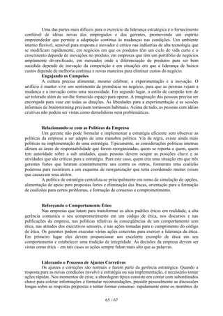 Uma das partes mais difíceis para o exercício da liderança estratégica é o fornecimento
confiável de idéias novas dos empregados e dos gerentes, promovendo um espírito
empreendedor que permite a adaptação contínua às mudanças nas condições. Um ambiente
interno flexível, sensível para resposta e inovador é crítico nas indústrias de alta tecnologia que
se modificam rapidamente, em negócios em que os produtos têm um ciclo de vida curto e o
crescimento depende de inovações no produto, em empresas que têm um portifólio de negócios
amplamente diversificado, em mercados onde a diferenciação de produtos para ser bem
sucedida depende de inovação da competição e em situações em que a liderança de baixos
custos depende de melhoria contínua e novas maneiras para eliminar custos do negócio.
           Engajando os Campeões
           A cultura precisa alimentar, mesmo celebrar, a experimentação e a inovação. O
artifício é manter vivo um sentimento de premência no negócio, para que as pessoas vejam a
mudança e a inovação como uma necessidade. Em segundo lugar, o estilo de campeão tem de
ser tolerado além de ser-lhe fornecido espaço para operar. A imaginação das pessoas precisa ser
encorajada para voar em todas as direções. As liberdades para a experimentação e as sessões
informais de brainstorming precisam tornassem habituais. Acima de tudo, as pessoas com idéias
criativas não podem ser vistas como demolidoras nem problemáticas.


          Relacionando-se com as Políticas da Empresa
          Um gerente não pode formular e implementar a estratégia eficiente sem observar as
políticas da empresa a ser adepto de uma manobra política. Via de regra, existe ainda mais
políticas na implementação de uma estratégia. Tipicamente, as considerações políticas internas
afetam as áreas de responsabilidade que forem reorganizadas, quem se reporta a quem, quem
tem autoridade sobre a sub unidades, quais pessoas devem ocupar as posições chave e as
atividades que são críticas para a estratégia. Para este caso, quem cita uma situação em que três
gerentes fortes que lutaram constantemente uns contra os outros, formaram uma coalizão
poderosa para resistirem a um esquema de reorganização que teria coordenado muitas coisas
que causavam seus atritos.
          A política de estratégia centraliza-se principalmente em torno de simulação de opções,
alimentação de apoio para propostas fortes e eliminação das fracas, orientação para a formação
de coalizões para certos problemas, e formação de consenso e comprometimento.


          Reforçando o Comportamento Ético
          Nas empresas que lutam para transformar os altos padrões éticos em realidade, a alta
gerência comunica o seu comprometimento em um código de ética, nos discursos e nas
publicações da empresa, nas políticas relativas às conseqüências de um comportamento sem
ética, nas atitudes dos executivos seniores, e nas ações tomadas para o cumprimento do código
de ética. Os gerentes podem executar várias ações concretas para exercer a liderança da ética.
Em primeiro lugar eles devem proporcionar um excelente exemplo de ética em seu
comportamento e estabelecer uma tradição de integridade. As decisões da empresa devem ser
vistas como ética – em tais casos as ações sempre falam mais alto que as palavras.


         Liderando o Processo de Ajustes Corretivos
         Os ajustes e correções são normais e fazem parte da gerência estratégica. Quando a
resposta para as novas condições envolve a estratégia ou sua implementação, é necessário tomar
ações rápidas. Nos momentos de crise, a abordagem típica consiste em contar com subordinados
chave para coletar informações e formular recomendações, presidir pessoalmente as discussões
longas sobre as respostas propostas e tentar formar consenso rapidamente entre os membros do


                                             65 / 67
 