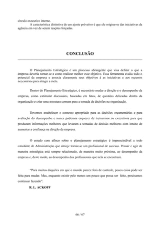 círculo executivo interno.
          A característica distintiva de um ajuste pró-ativo é que ele origina-se das iniciativas da
agência em vez de serem reações forçadas.




                                       CONCLUSÃO


         O Planejamento Estratégico é um processo abrangente que visa definir o que a
empresa deveria tornar-se e como realizar melhor esse objetivo. Essa ferramenta avalia todo o
potencial da empresa e associa claramente seus objetivos à as iniciativas e aos recursos
necessários para atingir a meta.

         Dentro do Planejamento Estratégico, é necessário mudar a direção e o desempenho da
empresa, como estimular discussões, baseadas em fatos, de questões delicadas dentro da
organização e criar uma estrutura comum para a tomada de decisões na organização.


         Devemos estabelecer o contexto apropriado para as decisões orçamentárias e para
avaliação do desempenho e nunca podemos esquecer de treinarmos os executivos para que
produzam informações melhores que levaram a tomadas de decisão melhores com intuito de
aumentar a confiança na direção da empresa.


         O estudo com afinco sobre o planejamento estratégico é imprescindível a todo
estudante de Administração que almeje tornar-se um profissional de sucesso. Pensar e agir de
maneira estratégica está sempre relacionado, de maneira muito próxima, ao desempenho da
empresa e, deste modo, ao desempenho dos profissionais que nela se encontram.



         “Para muitos daqueles em que o mundo parece fora de controle, pouca coisa pode ser
feita para mudar. Mas, enquanto existir pelo menos um pouco que possa ser feito, precisamos
continuar fazendo”.
         R. L. ACKOFF




                                              66 / 67
 