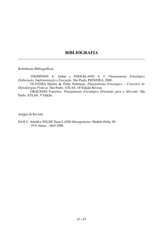BIBLIOGRAFIA


Referências Bibliográficas:

        THOMPSON A. Arthur e STRICKLAND A. J. Planejamento Estratégico
Elaboração, Implementação e Execução. São Paulo, PIONEIRA, 2000.
        OLIVEIRA Djalma de Pinho Rebouças. Planejamento Estratégico – Conceitos de
Metodologias Práticas. São Paulo. ATLAS. 14ª Edição Revista.
        GRACIOSO Francisco. Planejamento Estratégico Orientado para o Mercado. São
Paulo. ATLAS. 3ª Edição.




Artigos de Revista:

HAX C. Arnold e WILDE Dean L.HSM Managemente: Modelo Delta, 88
       19-4, março – abril 2000.




                                      67 / 67
 