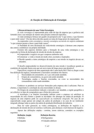 As Tarefas de Elaboração de Estratégia



         1.Desenvolvimento de uma Visão Estratégica
         A visão estratégica é representada pela visão do tipo de empresa que a gerência está
tentando criar e sua intenção de manter uma posição comercial específica.
         A visão estratégica fornece um quadro em perspectiva de “o que somos, o que fazemos
e para onde vamos”. Ela não deixa dúvidas quanto ao rumo de longo prazo da organização.
         As expressões visão estratégica e missão estratégica ou missão do negócio enfatizam
“o que estamos prestes a fazer e para onde vamos”.
         A finalidade de uma declaração de visão/missão estratégica é destacar uma empresa
das outras e estabelecer sua própria identidade.
         Existem três aspectos distintos para a formação de uma visão estratégica e sua
expressão na forma de declaração de missão da missão da empresa:
         • Compreender o negócio em que a empresa realmente está;
         • Comunicar a visão e missão de modo claro, excitante e inspirador;
         • Decidir quando o rumo estratégico da empresa e sua missão no negócio devem ser
            alterados.

         O desafio empreendedor no desenvolvimento de uma missão é reconhecer quando as
condições do mercado fazem com que um novo rumo de longo prazo seja desejável.
         Especificar o negócio de uma organização não é uma tarefa fácil. Para se chegar a uma
boa definição de negócio, normalmente é necessário considerar três fatores:
         1. Necessidades do consumidor, ou o que está sendo atendido.
         2. Grupos de consumidores, ou quem está sendo atendido.
         3. Tecnologias usadas e funções executadas, ou como as necessidades dos
               consumidores estão sendo atendidas.

          Conhecer os produtos ou serviços fornecidos pela empresa não é suficiente. Para os
clientes, o importante é a satisfação de uma necessidade ou desejo.
          Os Grupos de consumidores indicam o mercado a ser atendido, a região geográfica a
ser coberta e os tipos de compradores que a firma deve procurar.
          A tecnologia e as funções executadas indicam como a empresa vai satisfazer as
necessidades de seus clientes e quanto as atividades vão abranger da cadeia de produção. O
negócio de uma empresa pode ser especializado ou totalmente integrado. No caso de ser
especializado ocupa apenas um estágio da cadeia de produção e no caso de ser totalmente
integrado abrange todas as partes da cadeia de produção/distribuição da indústria.
          Para ter valor gerencial, as visões estratégicas, as definições de negócio e as
declarações de missão devem ser restritas o suficiente, para destacar o real interesse do negócio.
          Apesar das definições amplas - restritas, serem relativas, considere os exemplos
seguintes:
          Definição Ampla                 Definição Restrita
          • Bebidas                       • Refrigerantes
         • Calçados                      • Calçados atléticos

                                              7 / 67
 