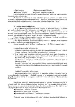 • Equipamentos                  • Equipamentos de jardinagem
          • Viagens e Turismo            • Cruzeiros Marítimos pelo Caribe
          As empresas diversificadas tem definição de negócio mais ampla, que as empresas que
operam com um único negócio.
          A maneira de comunicar a visão estratégica para os gerentes dos vários níveis
inferiores e empregados é de extrema importância. A declaração de missão deve ser comunicada
de uma maneira que inspire e desafie os empregados, induzindo-os a aceitar a idéia.


         2. Estabelecimento de Objetivos
         Os objetivos representam o compromisso gerencial de produzir resultados específicos
por um determinado tempo. Eles são os alvos ou situações que se pretendem atingir.
         Geralmente, as empresas cujos gerentes estabelecem objetivos para cada área e
buscam ações calculadas para atingir suas metas de desempenho, superam as empresas cujos
gerentes são cheios de boas intenções, tentam, persistem e aguardam o sucesso.
         Atingir o desempenho estratégico é essencial para sustentar e melhorar a posição de
mercado e a competitividade de longo prazo da empresa.
         Uma empresa demonstra propósito estratégico quando ela persegue incansavelmente
um objetivo estratégico específico de longo prazo.
         Uma organização precisa de objetivos de longo prazo e de objetivos de curto prazo.

         Finalidades do objetivo de longo prazo
       1. Estabelecer metas de desempenho com cinco ou mais anos de antecedência, fazendo
           com que os gerentes executem ações agora para atingir mais tarde.
       2. Pesar o impacto das decisões de hoje no desempenho de longo prazo. Geralmente, o
           homem deixa para se preocupar com o futuro mais tarde, colocando em risco a
           posição de longo prazo da empresa no negócio.
           Os objetivos de curto prazo estabelecem resultados imediatos e de curto prazo a
           serem alcançados.
           Indicam a velocidade com que os gerentes querem que a organização progrida, bem
           como o nível de desempenho estabelecido como meta para os próximos dois ou três
           períodos.

           Finalidades do objetivo de curto prazo
          Os objetivos de curto prazo estabelecem os resultados imediatos e de curto prazo a
serem alcançados. Eles indicam a velocidade com que os gerentes querem que a organização
progrida bem como o nível de desempenho estabelecido como meta para os próximos dois ou
três períodos.

         As escolhas estratégias, por exemplo, não podem ser feitas em um vácuo financeiro; é
necessário que haja disponibilidade de recursos financeiros para executar a estratégia escolhida.
Sendo assim, as decisões sobre estratégia dependem do estabelecimento dos objetivos de
desempenho financeiro da organização em nível suficientemente alto:
         • para executar a estratégia escolhida;
         • para financiar outras ações necessárias;
         • para satisfazer os investidores e a comunidade financeira.

         É necessário que se estabeleçam objetivos em todos os níveis de gerência. Para que a

                                             8 / 67
 