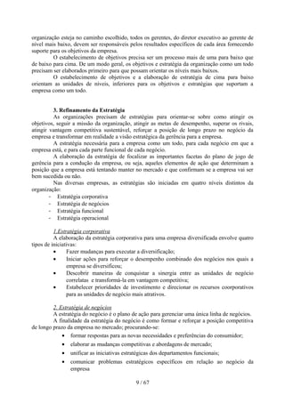 organização esteja no caminho escolhido, todos os gerentes, do diretor executivo ao gerente de
nível mais baixo, devem ser responsáveis pelos resultados específicos de cada área fornecendo
suporte para os objetivos da empresa.
         O estabelecimento de objetivos precisa ser um processo mais de uma para baixo que
de baixo para cima. De um modo geral, os objetivos e estratégia da organização como um todo
precisam ser elaborados primeiro para que possam orientar os níveis mais baixos.
         O estabelecimento de objetivos e a elaboração de estratégia de cima para baixo
orientam as unidades de níveis, inferiores para os objetivos e estratégias que suportam a
empresa como um todo.


         3. Refinamento da Estratégia
         As organizações precisam de estratégias para orientar-se sobre como atingir os
objetivos, seguir a missão da organização, atingir as metas de desempenho, superar os rivais,
atingir vantagem competitiva sustentável, reforçar a posição de longo prazo no negócio da
empresa e transformar em realidade a visão estratégica da gerência para a empresa.
         A estratégia necessária para a empresa como um todo, para cada negócio em que a
empresa está, e para cada parte funcional de cada negócio.
         A elaboração da estratégia de focalizar as importantes facetas do plano de jogo de
gerência para a condução da empresa, ou seja, aqueles elementos de ação que determinam a
posição que a empresa está tentando manter no mercado e que confirmam se a empresa vai ser
bem sucedida ou não.
         Nas diversas empresas, as estratégias são iniciadas em quatro níveis distintos da
organização:
        - Estratégia corporativa
        - Estratégia de negócios
        - Estratégia funcional
        - Estratégia operacional

          1.Estratégia corporativa
          A elaboração da estratégia corporativa para uma empresa diversificada envolve quatro
tipos de iniciativas:
          •     Fazer mudanças para executar a diversificação;
          •     Iniciar ações para reforçar o desempenho combinado dos negócios nos quais a
                empresa se diversificou;
          •     Descobrir maneiras de conquistar a sinergia entre as unidades de negócio
                correlatas e transformá-la em vantagem competitiva;
          •     Estabelecer prioridades de investimento e direcionar os recursos coorporativos
                para as unidades de negócio mais atrativos.

         2. Estratégia de negócios
         A estratégia do negócio é o plano de ação para gerenciar uma única linha de negócios.
         A finalidade da estratégia do negócio é como formar e reforçar a posição competitiva
de longo prazo da empresa no mercado; procurando-se:
             • formar respostas para as novas necessidades e preferências do consumidor;
            •   elaborar as mudanças competitivas e abordagens de mercado;
            •   unificar as iniciativas estratégicas dos departamentos funcionais;
            •   comunicar problemas estratégicos específicos em relação ao negócio da
                empresa

                                             9 / 67
 