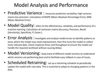 Model Analysis and Performance
• Predictive Variance : measures prediction variability; high variance
means less precision. Calculation of MAPE (Mean Absolute Percentage Error), MAE
(Mean Absolute Error).
• Model Quality: refers to the effectiveness, reliability, and performance of a
machine learning. Calculation of confusion matrix (Accuracy, Precision, Recall
(Sensitivity), Specificity, F1 Score ).
• Error Analysis :investigate and analyze model errors to identify patterns or
areas where the model may need improvement, then fine-tune the model or collect
more relevant data. Check response times and throughput to ensure the model can
handle the required workload without causing delays
• Model Versioning: keep track of different model versions to understand
which versions are performing best and to facilitate easy rollback in case of issues.
• Scheduled Retraining: set up a retraining schedule to periodically
update the model with new data. This is essential to adapt to changing patterns in the
data.
 