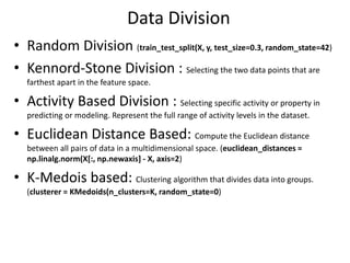 Data Division
• Random Division (train_test_split(X, y, test_size=0.3, random_state=42)
• Kennord-Stone Division : Selecting the two data points that are
farthest apart in the feature space.
• Activity Based Division : Selecting specific activity or property in
predicting or modeling. Represent the full range of activity levels in the dataset.
• Euclidean Distance Based: Compute the Euclidean distance
between all pairs of data in a multidimensional space. (euclidean_distances =
np.linalg.norm(X[:, np.newaxis] - X, axis=2)
• K-Medois based: Clustering algorithm that divides data into groups.
(clusterer = KMedoids(n_clusters=K, random_state=0)
 