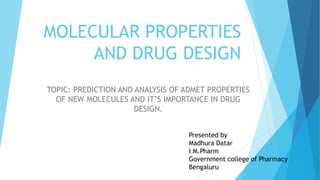 MOLECULAR PROPERTIES
AND DRUG DESIGN
TOPIC: PREDICTION AND ANALYSIS OF ADMET PROPERTIES
OF NEW MOLECULES AND IT’S IMPORTANCE IN DRUG
DESIGN.
Presented by
Madhura Datar
I M.Pharm
Government college of Pharmacy
Bengaluru
 