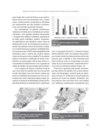 HENRIQUE OLIVEIRA DE AZEVEDO, GARDÊNIA OLIVEIRA DAVID DE AZEVEDO, GILTON ALVES ARAGÃO
BBahia anál. dados, Salvador, v. 25, n. 2, p.421-440, abr./jun. 2015 429
para chegar até o ponto de ônibus ou seu destino.
Muitas vezes, isso inclui atravessar vias e, nesses
por equipamentos que não facilitam a travessia,
como, por exemplo, passarelas elevadas.
Em contrapartida, há grandes investimentos
realizados na cidade para a mobilidade por veículos
individuais, como grandes avenidas estruturantes
e recapeamento asfáltico. Entretanto, questiona-se
se estão sendo realizados, também, investimen-
deslocamento (a pé, de bicicleta) para aumentar o
acesso das pessoas menos favorecidas à cidade.
E os investimentos para viabilizar a mobilidade des-
localizados onde a maioria dos usuários desses
meios de transporte mora e trabalha? E os poderes
públicos incentivam a realização de outros inves-
timentos de estruturação urbana para diminuir a
necessidade de deslocamentos, com a geração de
postos de trabalho nas proximidades das moradias?
Com o objetivo de reforçar a hipótese inicial de
que o eixo viário em questão não é só uma avenida
de alta velocidade, mas uma barreira urbana que
diminui a mobilidade das pessoas que vivem a nor-
te desse eixo, foram elaborados alguns mapas, ba-
seados na pesquisa de Mobilidade Urbana da Re-
com a abreviação O/D 2012 – Pesquisa Origem
Destino (BAHIA, 2013). As análises demonstram
que o tempo médio dos deslocamentos diários das
pessoas para o trabalho é mais demorado para
quem reside ao norte, em comparação com quem
reside ao sul do eixo estudado, independentemen-
te do meio de transporte utilizado (Figura 12).
Esse fato é agravado pela grande concentra-
ção das ofertas de trabalho nos centros tradicio-
nais e em Camaragipe, conforme pode ser obser-
destinos por motivo de trabalho. Entretanto, isso
não pode ser visto como fator único, pois regiões
com distâncias relativamente equivalentes para
Figura 11
Divisão modal das viagens por classe
RMS – 2012
Fonte: Bahia (2013).
 