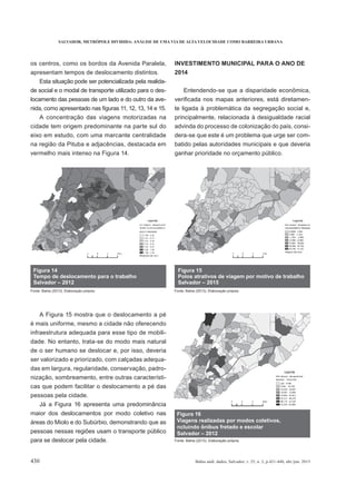 SALVADOR, METRÓPOLE DIVIDIDA: ANÁLISE DE UMA VIA DE ALTA VELOCIDADE COMO BARREIRA URBANA
430 Bahia anál. dados, Salvador, v. 25, n. 2, p.421-440, abr./jun. 2015
os centros, como os bordos da Avenida Paralela,
apresentam tempos de deslocamento distintos.
Esta situação pode ser potencializada pela realida-
de social e o modal de transporte utilizado para o des-
locamento das pessoas de um lado e do outro da ave-
A concentração das viagens motorizadas na
cidade tem origem predominante na parte sul do
eixo em estudo, com uma marcante centralidade
na região da Pituba e adjacências, destacada em
vermelho mais intenso na Figura 14.
A Figura 15 mostra que o deslocamento a pé
é mais uniforme, mesmo a cidade não oferecendo
infraestrutura adequada para esse tipo de mobili-
dade. No entanto, trata-se do modo mais natural
de o ser humano se deslocar e, por isso, deveria
ser valorizado e priorizado, com calçadas adequa-
das em largura, regularidade, conservação, padro-
nização, sombreamento, entre outras característi-
cas que podem facilitar o deslocamento a pé das
pessoas pela cidade.
Já a Figura 16 apresenta uma predominância
maior dos deslocamentos por modo coletivo nas
áreas do Miolo e do Subúrbio, demonstrando que as
pessoas nessas regiões usam o transporte público
para se deslocar pela cidade.
INVESTIMENTO MUNICIPAL PARA O ANO DE
2014
Entendendo-se que a disparidade econômica,
-
te ligada à problemática da segregação social e,
principalmente, relacionada à desigualdade racial
advinda do processo de colonização do país, consi-
dera-se que este é um problema que urge ser com-
batido pelas autoridades municipais e que deveria
ganhar prioridade no orçamento público.
Figura 16
Viagens realizadas por modos coletivos,
ncluindo ônibus fretado e escolar
Salvador – 2012
Fonte: Bahia (2013). Elaboração própria.
 
