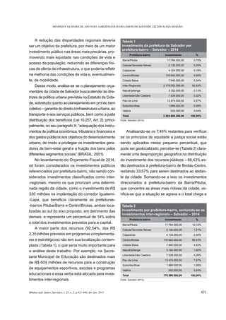 HENRIQUE OLIVEIRA DE AZEVEDO, GARDÊNIA OLIVEIRA DAVID DE AZEVEDO, GILTON ALVES ARAGÃO
BBahia anál. dados, Salvador, v. 25, n. 2, p.421-440, abr./jun. 2015 431
A redução das disparidades regionais deveria
ser um objetivo da prefeitura, por meio de um maior
investimento público nas áreas mais precárias, pro-
movendo mais equidade nas condições de vida e
acesso da população, reduzindo as diferenças físi-
na melhoria das condições de vida e, eventualmen-
te, de mobilidade.
Desse modo, analisa-se se o planejamento orça-
mentário da cidade de Salvador busca atender às dire-
trizes de política urbana previstas no Estatuto da Cida-
de, sobretudo quanto ao planejamento em prol do bem
coletivo – garantia do direito à infraestrutura urbana, ao
transporte e aos serviços públicos, bem como a justa
distribuição dos benefícios (Lei 10.257, Art. 2), princi-
palmente, no seu parágrafo X: “adequação dos instru-
dos gastos públicos aos objetivos do desenvolvimento
urbano, de modo a privilegiar os investimentos gera-
dores de bem-estar geral e a fruição dos bens pelos
No levantamento do Orçamento Fiscal de 2014,
só foram considerados os investimentos públicos
referenciados por prefeitura-bairro, não sendo con-
-
-regionais, mesmo os que priorizam uma determi-
nada região da cidade, como o investimento de R$
330 milhões na implantação do corredor Iguatemi-
-
-bairros Pituba/Barra e Centro/Brotas, ambas loca-
lizadas ao sul do eixo proposto, em detrimento das
demais, e representa um percentual de 14% sobre
o total dos investimentos previstos para a capital.
A maior parte dos recursos (92,54%, dos R$
2,35 bilhões previstos em programas complementa-
res e estratégicos) não tem sua localização contem-
plada (Tabela 1), o que seria muito importante para
a análise deste trabalho. Por exemplo, na Secre-
taria Municipal de Educação são destinados mais
de R$ 604 milhões de recursos para a construção
de equipamentos esportivos, escolas e programas
educacionais e essa verba está alocada para inves-
timentos inter-regionais.
se os princípios de equidade e justiça social estão
sendo aplicados nesse pequeno percentual, que
pode ser geolocalizado, percebe-se (Tabela 2) clara-
do investimento dos recursos públicos – 66,43% es-
tão destinados à prefeitura-bairro de Brotas-Centro,
restando 33,57% para serem destinados ao restan-
te da cidade. Somando-se a isso os investimentos
direcionados à prefeitura-bairro da Barra/Pituba,
que concentra as áreas mais nobres da cidade, ve-
Tabela 1
Investimento da prefeitura de Salvador por
prefeitura-bairro – Salvador – 2014
Prefeitura-bairro Investimento %
Barra/Pituba 17.764.000,00 0,75%
Cabula/Tancredo Neves 2.132.000,00 0,09%
Cajazeiras 4.124.000,00 0,18%
Centro/Brotas 116.642.000,00 4,95%
Cidade Baixa 7.940.000,00 0,34%
Inter-Regionais 2.179.052.266,00 92,54%
Itapuã/Ipitanga 3.162.000,00 0,13%
Liberdade/São Caetano 7.539.000,00 0,32%
Pau da Lima 13.474.000,00 0,57%
Subúrbio/Ilhas 1.889.000,00 0,08%
Valéria 932.000,00 0,04%
Total 2.354.650.266,00 100,00%
Fonte: Salvador (2014).
Tabela 2
Investimento por prefeitura-bairro, excluindo-se os
investimentos inter-regionais – Salvador – 2014
Prefeitura-bairro Investimento %
Barra/Pituba 17.764.000,00 10,12%
Cabula/Tancredo Neves 2.132.000,00 1,21%
Cajazeiras 4.124.000,00 2,35%
Centro/Brotas 116.642.000,00 66,43%
Cidade Baixa 7.940.000,00 4,52%
Itapuã/Ipitanga 3.162.000,00 1,80%
Liberdade/São Caetano 7.539.000,00 4,29%
Pau da Lima 13.474.000,00 7,67%
Subúrbio/Ilhas 1.889.000,00 1,08%
Valéria 932.000,00 0,53%
Total 175.598.000,00 100,00%
Fonte: Salvador (2014).
 